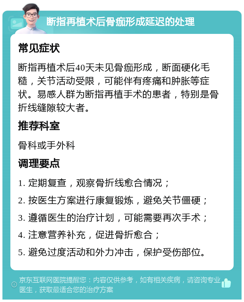 断指再植术后骨痂形成延迟的处理 常见症状 断指再植术后40天未见骨痂形成，断面硬化毛糙，关节活动受限，可能伴有疼痛和肿胀等症状。易感人群为断指再植手术的患者，特别是骨折线缝隙较大者。 推荐科室 骨科或手外科 调理要点 1. 定期复查，观察骨折线愈合情况； 2. 按医生方案进行康复锻炼，避免关节僵硬； 3. 遵循医生的治疗计划，可能需要再次手术； 4. 注意营养补充，促进骨折愈合； 5. 避免过度活动和外力冲击，保护受伤部位。