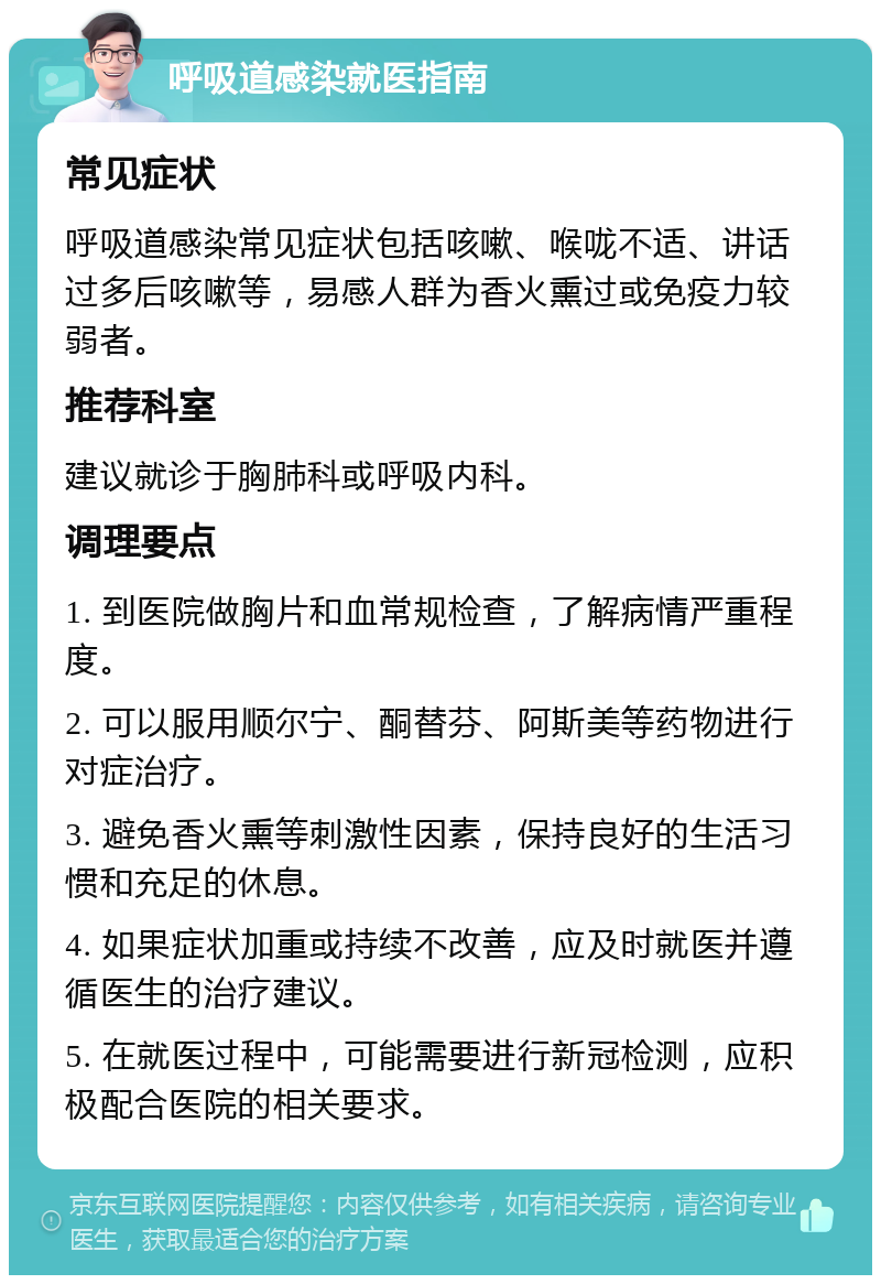 呼吸道感染就医指南 常见症状 呼吸道感染常见症状包括咳嗽、喉咙不适、讲话过多后咳嗽等，易感人群为香火熏过或免疫力较弱者。 推荐科室 建议就诊于胸肺科或呼吸内科。 调理要点 1. 到医院做胸片和血常规检查，了解病情严重程度。 2. 可以服用顺尔宁、酮替芬、阿斯美等药物进行对症治疗。 3. 避免香火熏等刺激性因素，保持良好的生活习惯和充足的休息。 4. 如果症状加重或持续不改善，应及时就医并遵循医生的治疗建议。 5. 在就医过程中，可能需要进行新冠检测，应积极配合医院的相关要求。