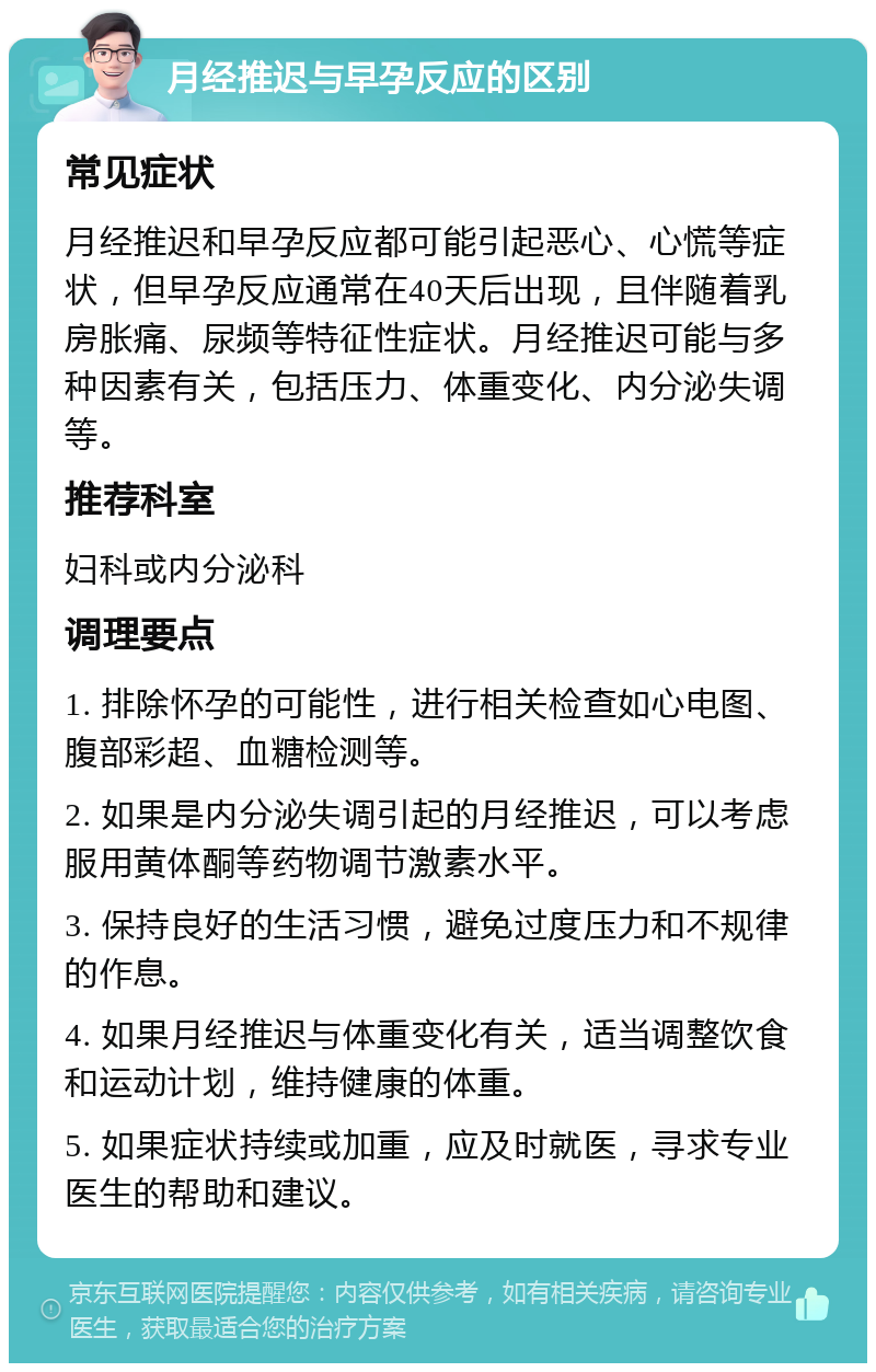 月经推迟与早孕反应的区别 常见症状 月经推迟和早孕反应都可能引起恶心、心慌等症状，但早孕反应通常在40天后出现，且伴随着乳房胀痛、尿频等特征性症状。月经推迟可能与多种因素有关，包括压力、体重变化、内分泌失调等。 推荐科室 妇科或内分泌科 调理要点 1. 排除怀孕的可能性，进行相关检查如心电图、腹部彩超、血糖检测等。 2. 如果是内分泌失调引起的月经推迟，可以考虑服用黄体酮等药物调节激素水平。 3. 保持良好的生活习惯，避免过度压力和不规律的作息。 4. 如果月经推迟与体重变化有关，适当调整饮食和运动计划，维持健康的体重。 5. 如果症状持续或加重，应及时就医，寻求专业医生的帮助和建议。