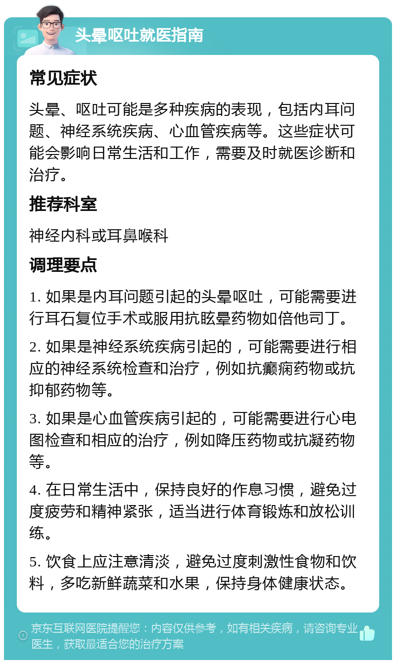 头晕呕吐就医指南 常见症状 头晕、呕吐可能是多种疾病的表现，包括内耳问题、神经系统疾病、心血管疾病等。这些症状可能会影响日常生活和工作，需要及时就医诊断和治疗。 推荐科室 神经内科或耳鼻喉科 调理要点 1. 如果是内耳问题引起的头晕呕吐，可能需要进行耳石复位手术或服用抗眩晕药物如倍他司丁。 2. 如果是神经系统疾病引起的，可能需要进行相应的神经系统检查和治疗，例如抗癫痫药物或抗抑郁药物等。 3. 如果是心血管疾病引起的，可能需要进行心电图检查和相应的治疗，例如降压药物或抗凝药物等。 4. 在日常生活中，保持良好的作息习惯，避免过度疲劳和精神紧张，适当进行体育锻炼和放松训练。 5. 饮食上应注意清淡，避免过度刺激性食物和饮料，多吃新鲜蔬菜和水果，保持身体健康状态。