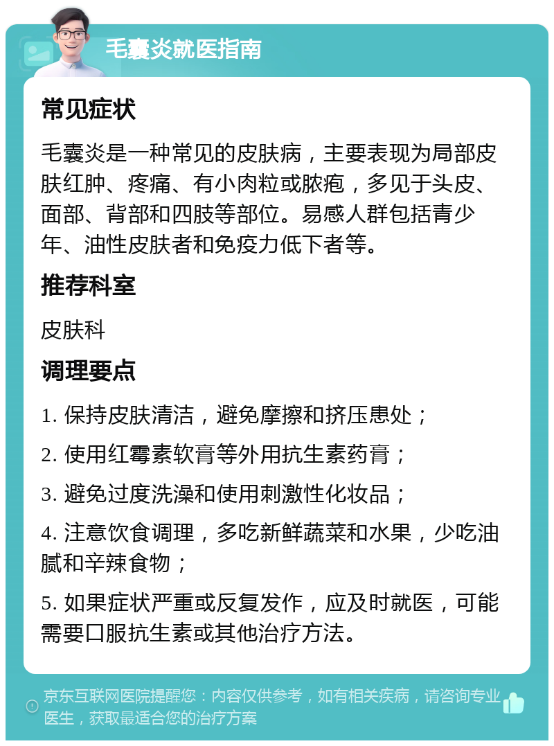 毛囊炎就医指南 常见症状 毛囊炎是一种常见的皮肤病，主要表现为局部皮肤红肿、疼痛、有小肉粒或脓疱，多见于头皮、面部、背部和四肢等部位。易感人群包括青少年、油性皮肤者和免疫力低下者等。 推荐科室 皮肤科 调理要点 1. 保持皮肤清洁，避免摩擦和挤压患处； 2. 使用红霉素软膏等外用抗生素药膏； 3. 避免过度洗澡和使用刺激性化妆品； 4. 注意饮食调理，多吃新鲜蔬菜和水果，少吃油腻和辛辣食物； 5. 如果症状严重或反复发作，应及时就医，可能需要口服抗生素或其他治疗方法。