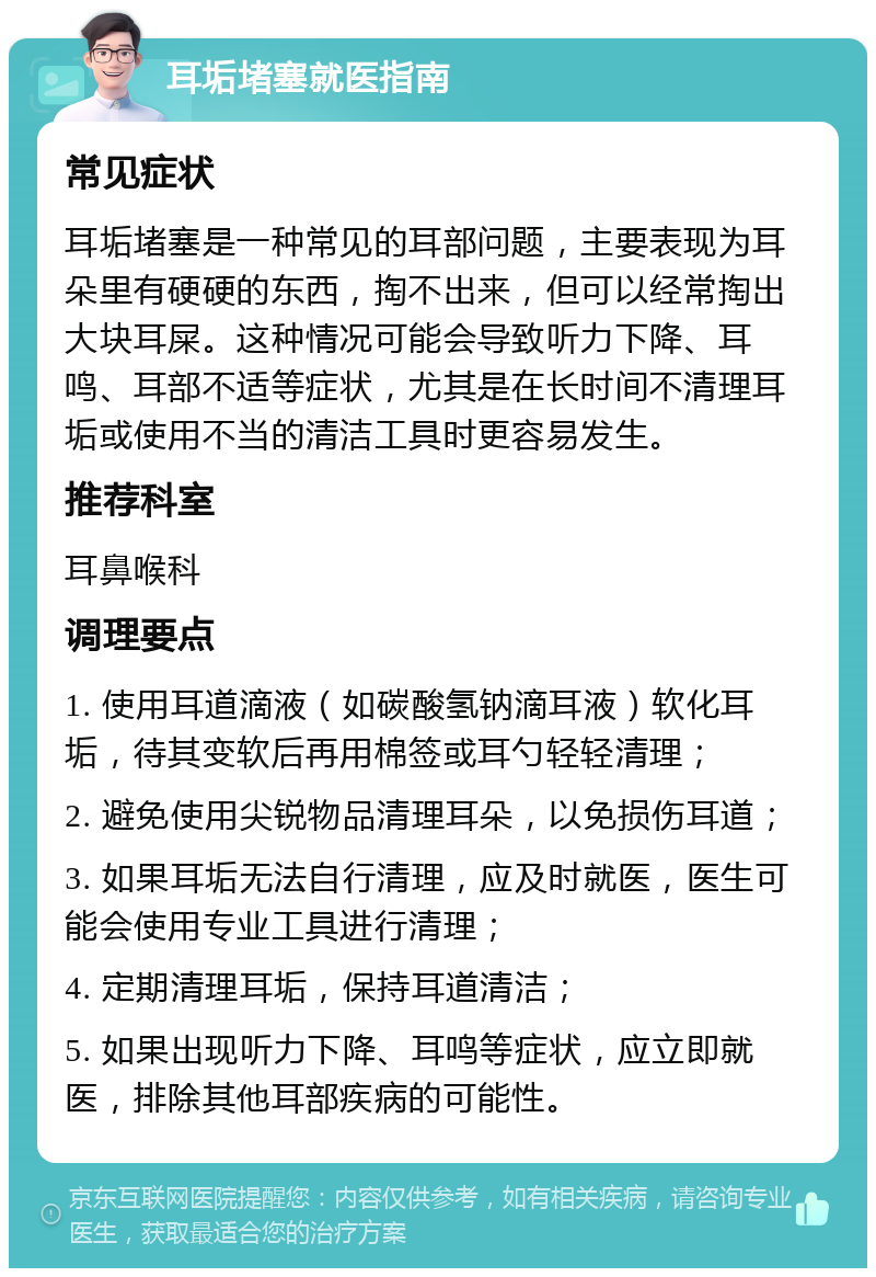 耳垢堵塞就医指南 常见症状 耳垢堵塞是一种常见的耳部问题，主要表现为耳朵里有硬硬的东西，掏不出来，但可以经常掏出大块耳屎。这种情况可能会导致听力下降、耳鸣、耳部不适等症状，尤其是在长时间不清理耳垢或使用不当的清洁工具时更容易发生。 推荐科室 耳鼻喉科 调理要点 1. 使用耳道滴液（如碳酸氢钠滴耳液）软化耳垢，待其变软后再用棉签或耳勺轻轻清理； 2. 避免使用尖锐物品清理耳朵，以免损伤耳道； 3. 如果耳垢无法自行清理，应及时就医，医生可能会使用专业工具进行清理； 4. 定期清理耳垢，保持耳道清洁； 5. 如果出现听力下降、耳鸣等症状，应立即就医，排除其他耳部疾病的可能性。