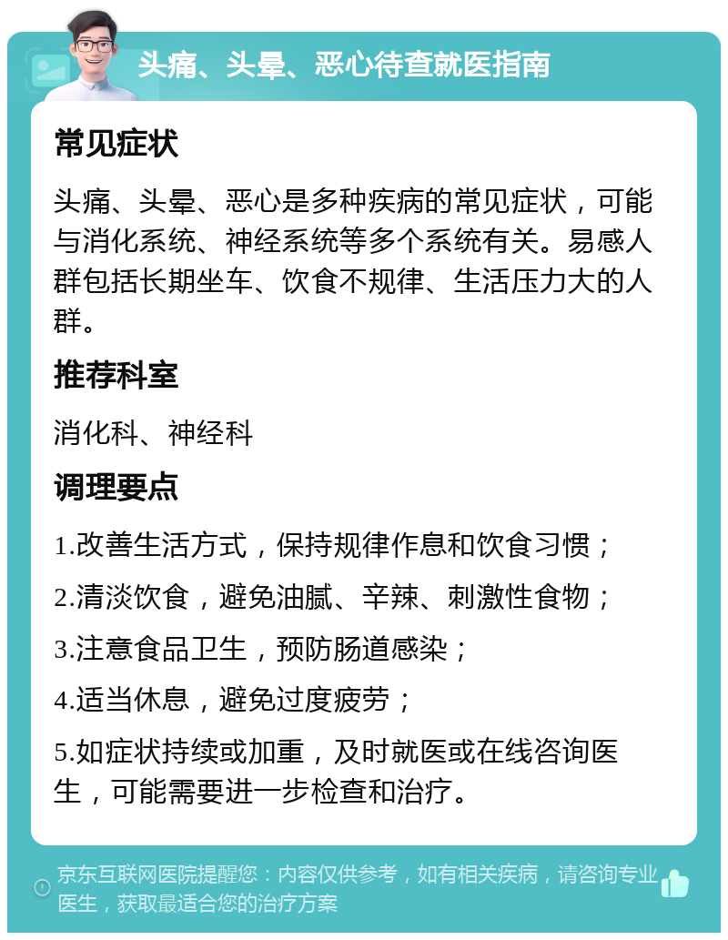 头痛、头晕、恶心待查就医指南 常见症状 头痛、头晕、恶心是多种疾病的常见症状，可能与消化系统、神经系统等多个系统有关。易感人群包括长期坐车、饮食不规律、生活压力大的人群。 推荐科室 消化科、神经科 调理要点 1.改善生活方式，保持规律作息和饮食习惯； 2.清淡饮食，避免油腻、辛辣、刺激性食物； 3.注意食品卫生，预防肠道感染； 4.适当休息，避免过度疲劳； 5.如症状持续或加重，及时就医或在线咨询医生，可能需要进一步检查和治疗。