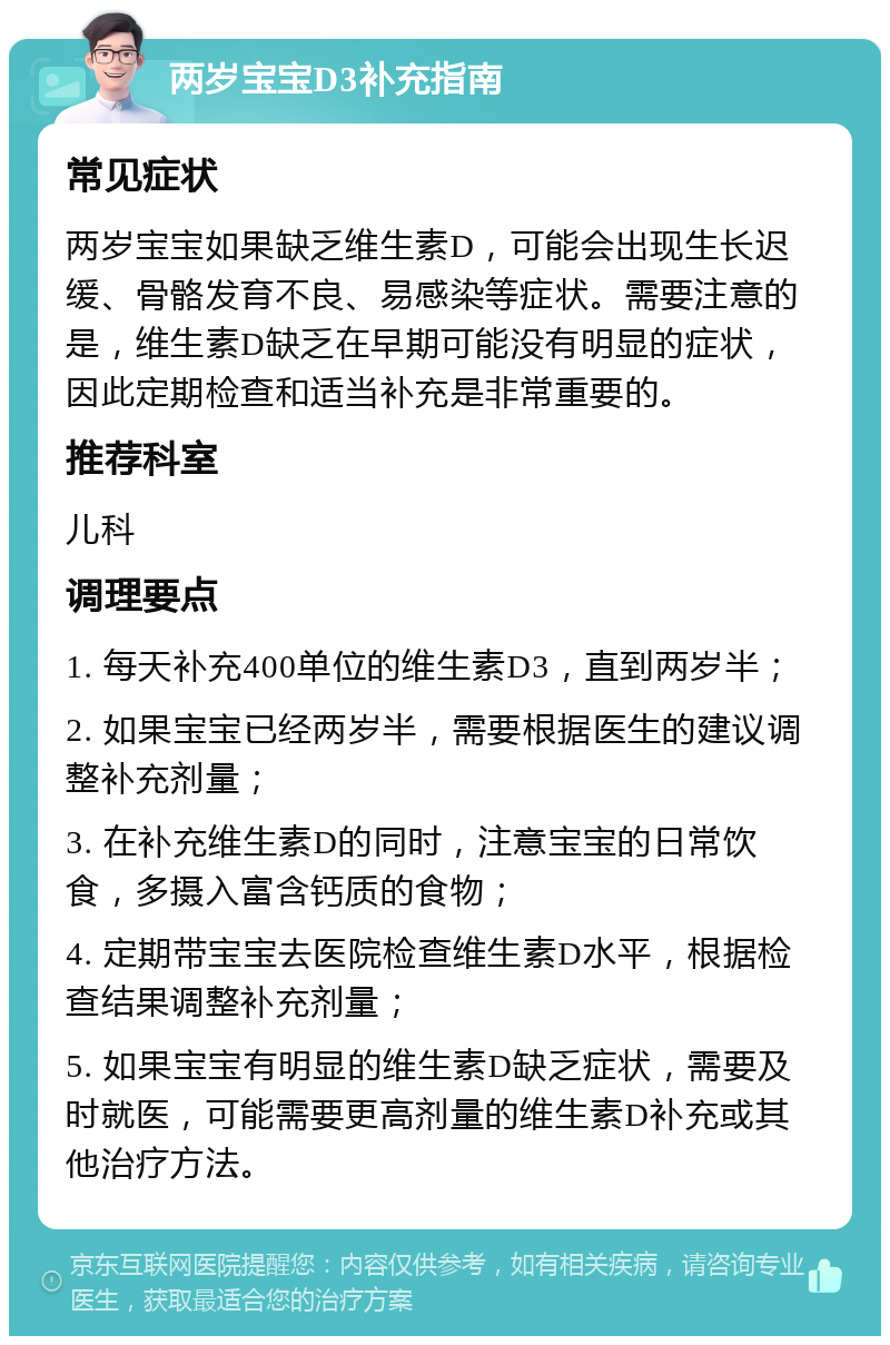 两岁宝宝D3补充指南 常见症状 两岁宝宝如果缺乏维生素D，可能会出现生长迟缓、骨骼发育不良、易感染等症状。需要注意的是，维生素D缺乏在早期可能没有明显的症状，因此定期检查和适当补充是非常重要的。 推荐科室 儿科 调理要点 1. 每天补充400单位的维生素D3，直到两岁半； 2. 如果宝宝已经两岁半，需要根据医生的建议调整补充剂量； 3. 在补充维生素D的同时，注意宝宝的日常饮食，多摄入富含钙质的食物； 4. 定期带宝宝去医院检查维生素D水平，根据检查结果调整补充剂量； 5. 如果宝宝有明显的维生素D缺乏症状，需要及时就医，可能需要更高剂量的维生素D补充或其他治疗方法。