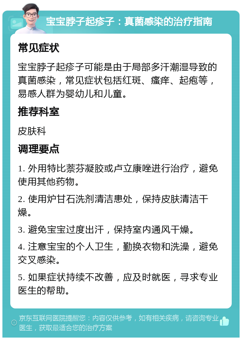 宝宝脖子起疹子：真菌感染的治疗指南 常见症状 宝宝脖子起疹子可能是由于局部多汗潮湿导致的真菌感染，常见症状包括红斑、瘙痒、起疱等，易感人群为婴幼儿和儿童。 推荐科室 皮肤科 调理要点 1. 外用特比萘芬凝胶或卢立康唑进行治疗，避免使用其他药物。 2. 使用炉甘石洗剂清洁患处，保持皮肤清洁干燥。 3. 避免宝宝过度出汗，保持室内通风干燥。 4. 注意宝宝的个人卫生，勤换衣物和洗澡，避免交叉感染。 5. 如果症状持续不改善，应及时就医，寻求专业医生的帮助。