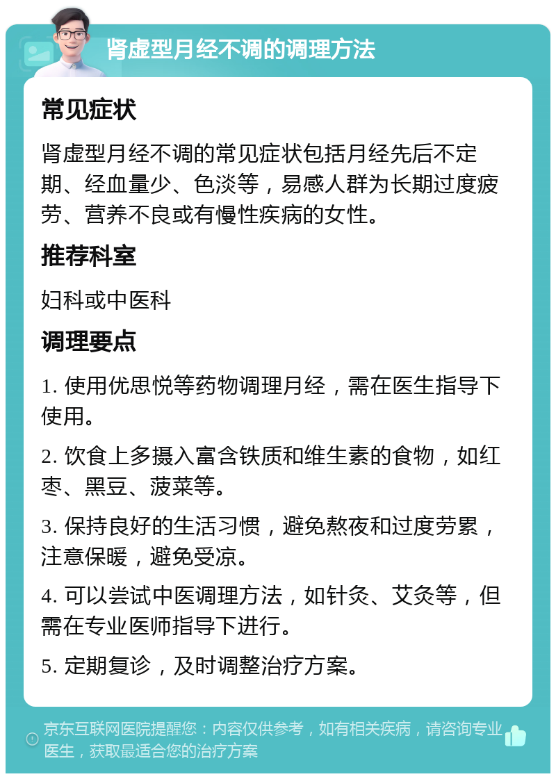 肾虚型月经不调的调理方法 常见症状 肾虚型月经不调的常见症状包括月经先后不定期、经血量少、色淡等，易感人群为长期过度疲劳、营养不良或有慢性疾病的女性。 推荐科室 妇科或中医科 调理要点 1. 使用优思悦等药物调理月经，需在医生指导下使用。 2. 饮食上多摄入富含铁质和维生素的食物，如红枣、黑豆、菠菜等。 3. 保持良好的生活习惯，避免熬夜和过度劳累，注意保暖，避免受凉。 4. 可以尝试中医调理方法，如针灸、艾灸等，但需在专业医师指导下进行。 5. 定期复诊，及时调整治疗方案。