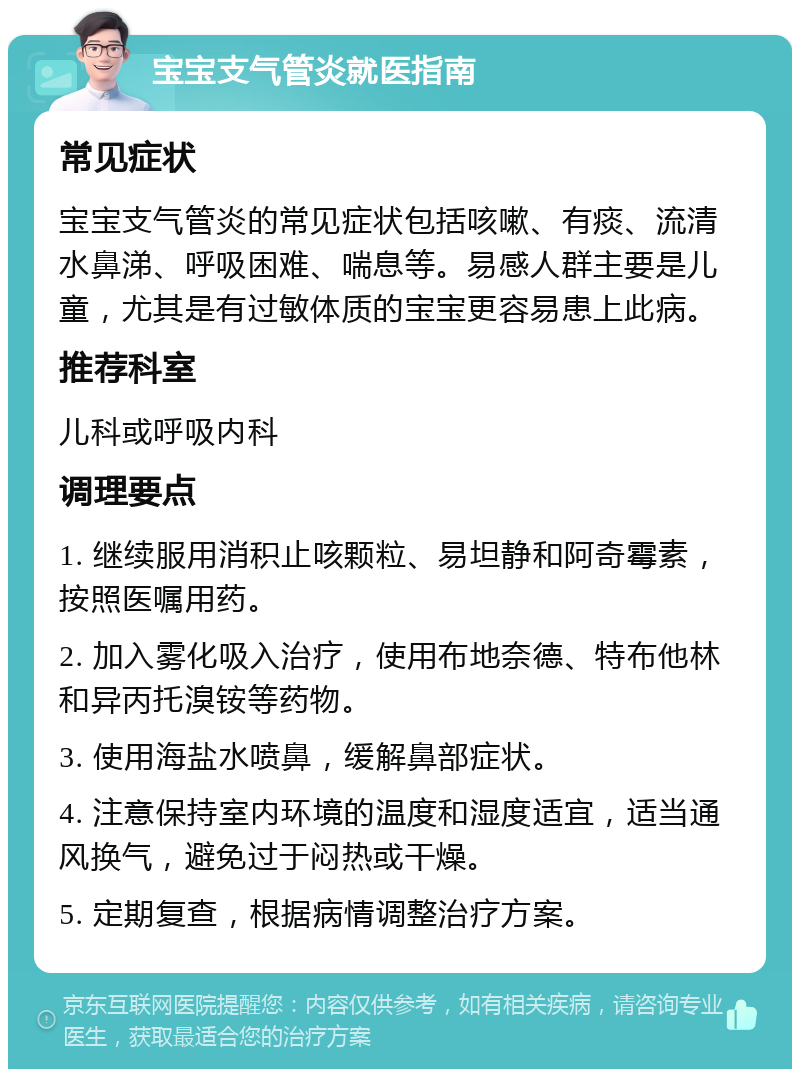 宝宝支气管炎就医指南 常见症状 宝宝支气管炎的常见症状包括咳嗽、有痰、流清水鼻涕、呼吸困难、喘息等。易感人群主要是儿童，尤其是有过敏体质的宝宝更容易患上此病。 推荐科室 儿科或呼吸内科 调理要点 1. 继续服用消积止咳颗粒、易坦静和阿奇霉素，按照医嘱用药。 2. 加入雾化吸入治疗，使用布地奈德、特布他林和异丙托溴铵等药物。 3. 使用海盐水喷鼻，缓解鼻部症状。 4. 注意保持室内环境的温度和湿度适宜，适当通风换气，避免过于闷热或干燥。 5. 定期复查，根据病情调整治疗方案。