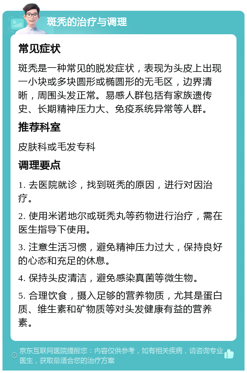 斑秃的治疗与调理 常见症状 斑秃是一种常见的脱发症状，表现为头皮上出现一小块或多块圆形或椭圆形的无毛区，边界清晰，周围头发正常。易感人群包括有家族遗传史、长期精神压力大、免疫系统异常等人群。 推荐科室 皮肤科或毛发专科 调理要点 1. 去医院就诊，找到斑秃的原因，进行对因治疗。 2. 使用米诺地尔或斑秃丸等药物进行治疗，需在医生指导下使用。 3. 注意生活习惯，避免精神压力过大，保持良好的心态和充足的休息。 4. 保持头皮清洁，避免感染真菌等微生物。 5. 合理饮食，摄入足够的营养物质，尤其是蛋白质、维生素和矿物质等对头发健康有益的营养素。