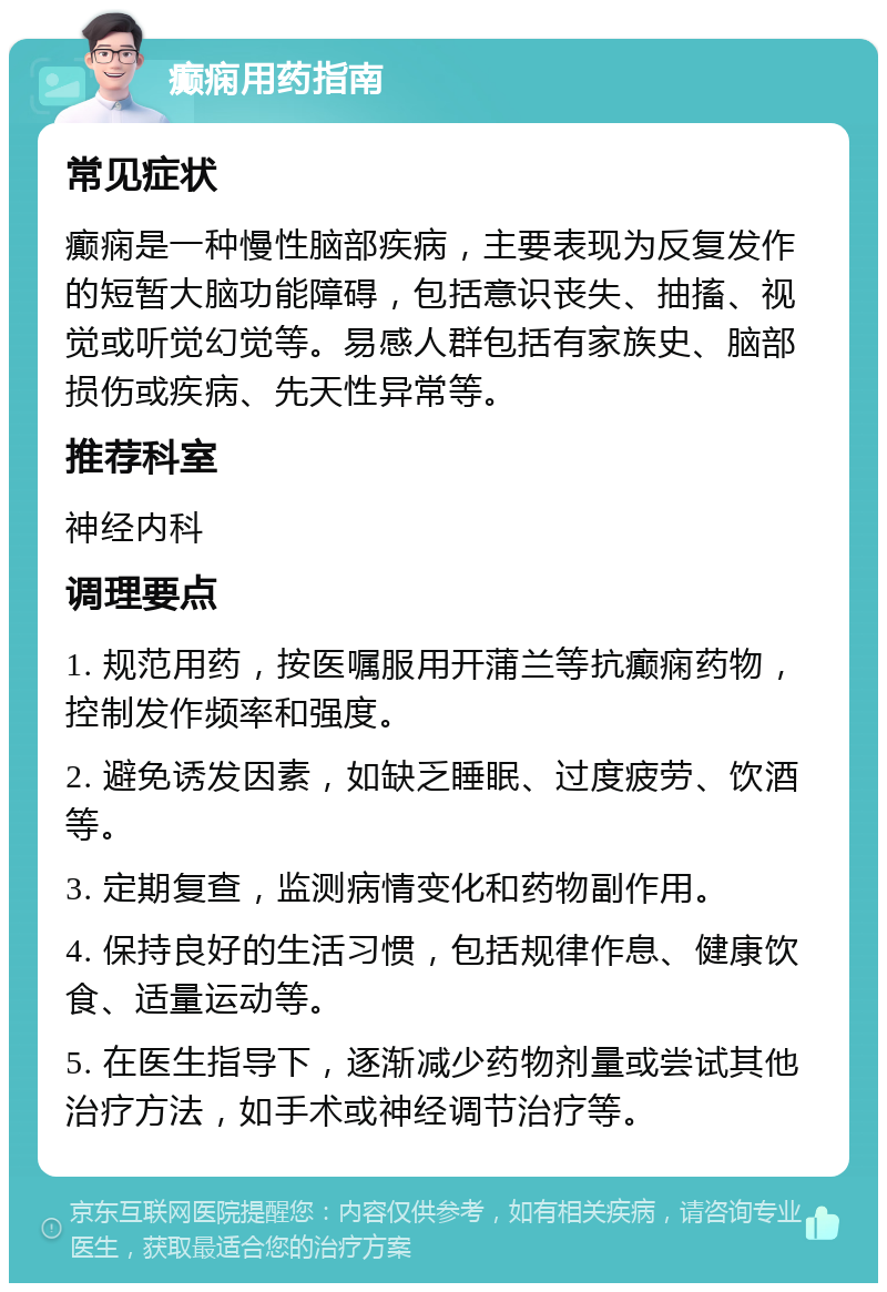 癫痫用药指南 常见症状 癫痫是一种慢性脑部疾病，主要表现为反复发作的短暂大脑功能障碍，包括意识丧失、抽搐、视觉或听觉幻觉等。易感人群包括有家族史、脑部损伤或疾病、先天性异常等。 推荐科室 神经内科 调理要点 1. 规范用药，按医嘱服用开蒲兰等抗癫痫药物，控制发作频率和强度。 2. 避免诱发因素，如缺乏睡眠、过度疲劳、饮酒等。 3. 定期复查，监测病情变化和药物副作用。 4. 保持良好的生活习惯，包括规律作息、健康饮食、适量运动等。 5. 在医生指导下，逐渐减少药物剂量或尝试其他治疗方法，如手术或神经调节治疗等。