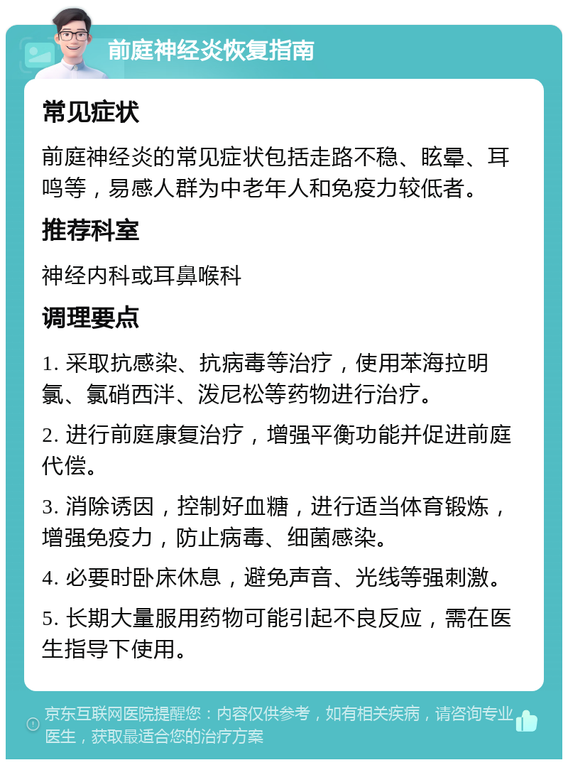 前庭神经炎恢复指南 常见症状 前庭神经炎的常见症状包括走路不稳、眩晕、耳鸣等，易感人群为中老年人和免疫力较低者。 推荐科室 神经内科或耳鼻喉科 调理要点 1. 采取抗感染、抗病毒等治疗，使用苯海拉明氯、氯硝西泮、泼尼松等药物进行治疗。 2. 进行前庭康复治疗，增强平衡功能并促进前庭代偿。 3. 消除诱因，控制好血糖，进行适当体育锻炼，增强免疫力，防止病毒、细菌感染。 4. 必要时卧床休息，避免声音、光线等强刺激。 5. 长期大量服用药物可能引起不良反应，需在医生指导下使用。