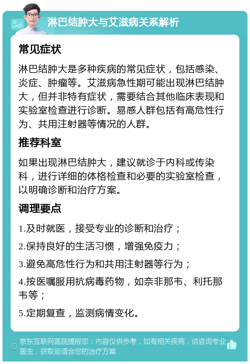 淋巴结肿大与艾滋病关系解析 常见症状 淋巴结肿大是多种疾病的常见症状，包括感染、炎症、肿瘤等。艾滋病急性期可能出现淋巴结肿大，但并非特有症状，需要结合其他临床表现和实验室检查进行诊断。易感人群包括有高危性行为、共用注射器等情况的人群。 推荐科室 如果出现淋巴结肿大，建议就诊于内科或传染科，进行详细的体格检查和必要的实验室检查，以明确诊断和治疗方案。 调理要点 1.及时就医，接受专业的诊断和治疗； 2.保持良好的生活习惯，增强免疫力； 3.避免高危性行为和共用注射器等行为； 4.按医嘱服用抗病毒药物，如奈非那韦、利托那韦等； 5.定期复查，监测病情变化。