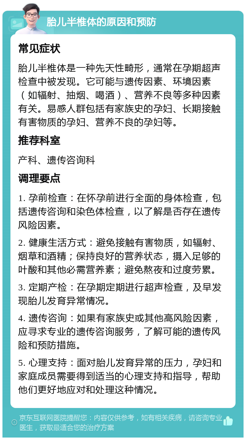 胎儿半椎体的原因和预防 常见症状 胎儿半椎体是一种先天性畸形，通常在孕期超声检查中被发现。它可能与遗传因素、环境因素（如辐射、抽烟、喝酒）、营养不良等多种因素有关。易感人群包括有家族史的孕妇、长期接触有害物质的孕妇、营养不良的孕妇等。 推荐科室 产科、遗传咨询科 调理要点 1. 孕前检查：在怀孕前进行全面的身体检查，包括遗传咨询和染色体检查，以了解是否存在遗传风险因素。 2. 健康生活方式：避免接触有害物质，如辐射、烟草和酒精；保持良好的营养状态，摄入足够的叶酸和其他必需营养素；避免熬夜和过度劳累。 3. 定期产检：在孕期定期进行超声检查，及早发现胎儿发育异常情况。 4. 遗传咨询：如果有家族史或其他高风险因素，应寻求专业的遗传咨询服务，了解可能的遗传风险和预防措施。 5. 心理支持：面对胎儿发育异常的压力，孕妇和家庭成员需要得到适当的心理支持和指导，帮助他们更好地应对和处理这种情况。