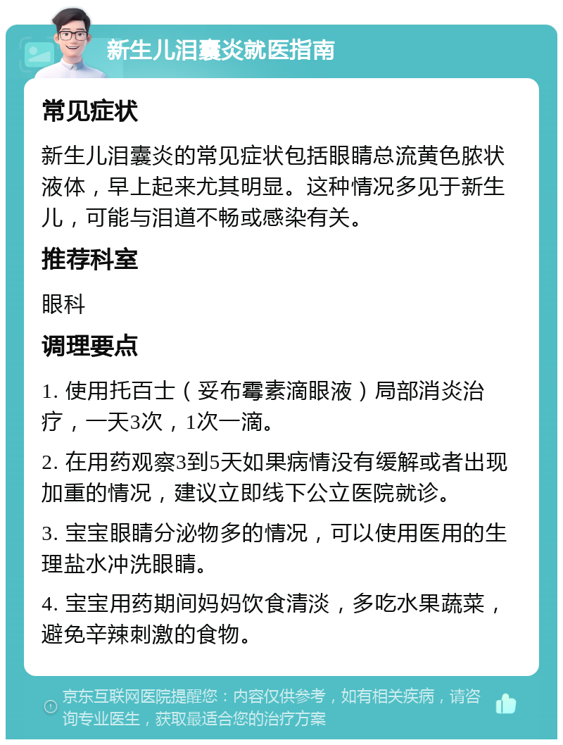 新生儿泪囊炎就医指南 常见症状 新生儿泪囊炎的常见症状包括眼睛总流黄色脓状液体，早上起来尤其明显。这种情况多见于新生儿，可能与泪道不畅或感染有关。 推荐科室 眼科 调理要点 1. 使用托百士（妥布霉素滴眼液）局部消炎治疗，一天3次，1次一滴。 2. 在用药观察3到5天如果病情没有缓解或者出现加重的情况，建议立即线下公立医院就诊。 3. 宝宝眼睛分泌物多的情况，可以使用医用的生理盐水冲洗眼睛。 4. 宝宝用药期间妈妈饮食清淡，多吃水果蔬菜，避免辛辣刺激的食物。