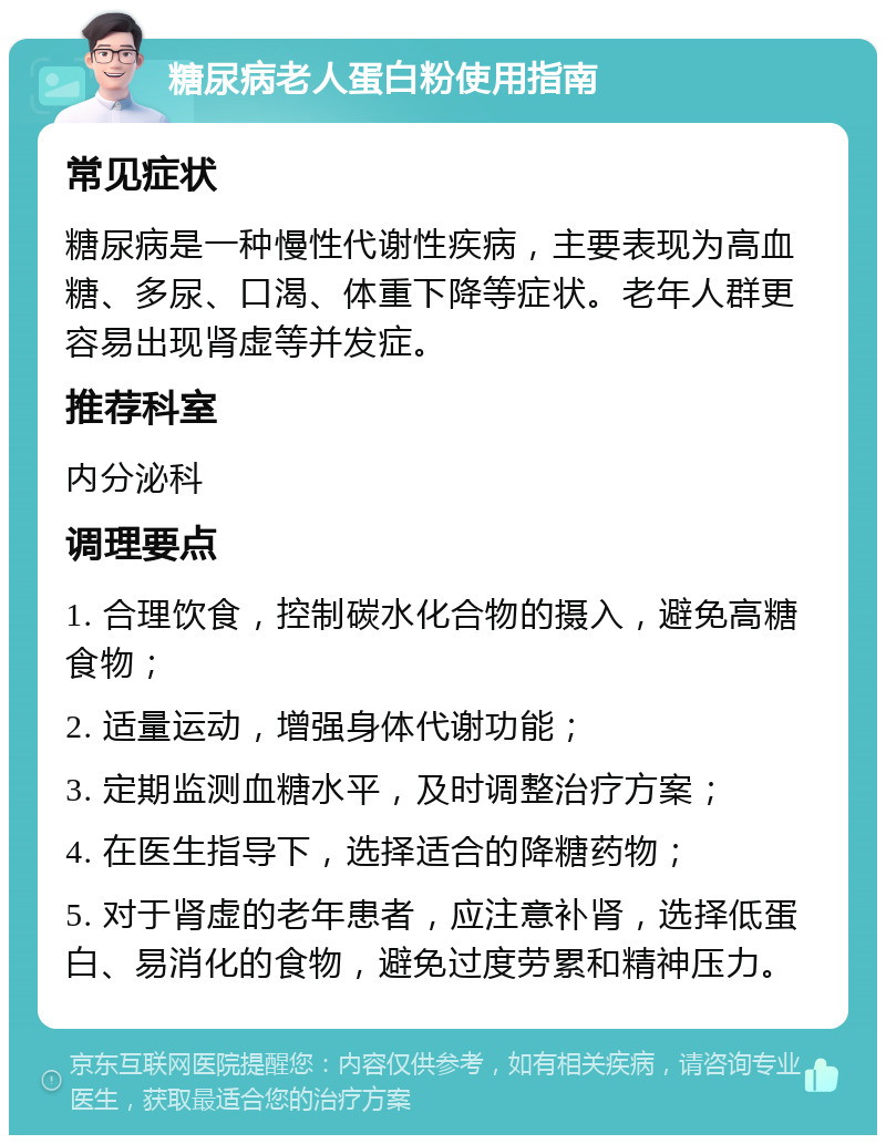 糖尿病老人蛋白粉使用指南 常见症状 糖尿病是一种慢性代谢性疾病，主要表现为高血糖、多尿、口渴、体重下降等症状。老年人群更容易出现肾虚等并发症。 推荐科室 内分泌科 调理要点 1. 合理饮食，控制碳水化合物的摄入，避免高糖食物； 2. 适量运动，增强身体代谢功能； 3. 定期监测血糖水平，及时调整治疗方案； 4. 在医生指导下，选择适合的降糖药物； 5. 对于肾虚的老年患者，应注意补肾，选择低蛋白、易消化的食物，避免过度劳累和精神压力。