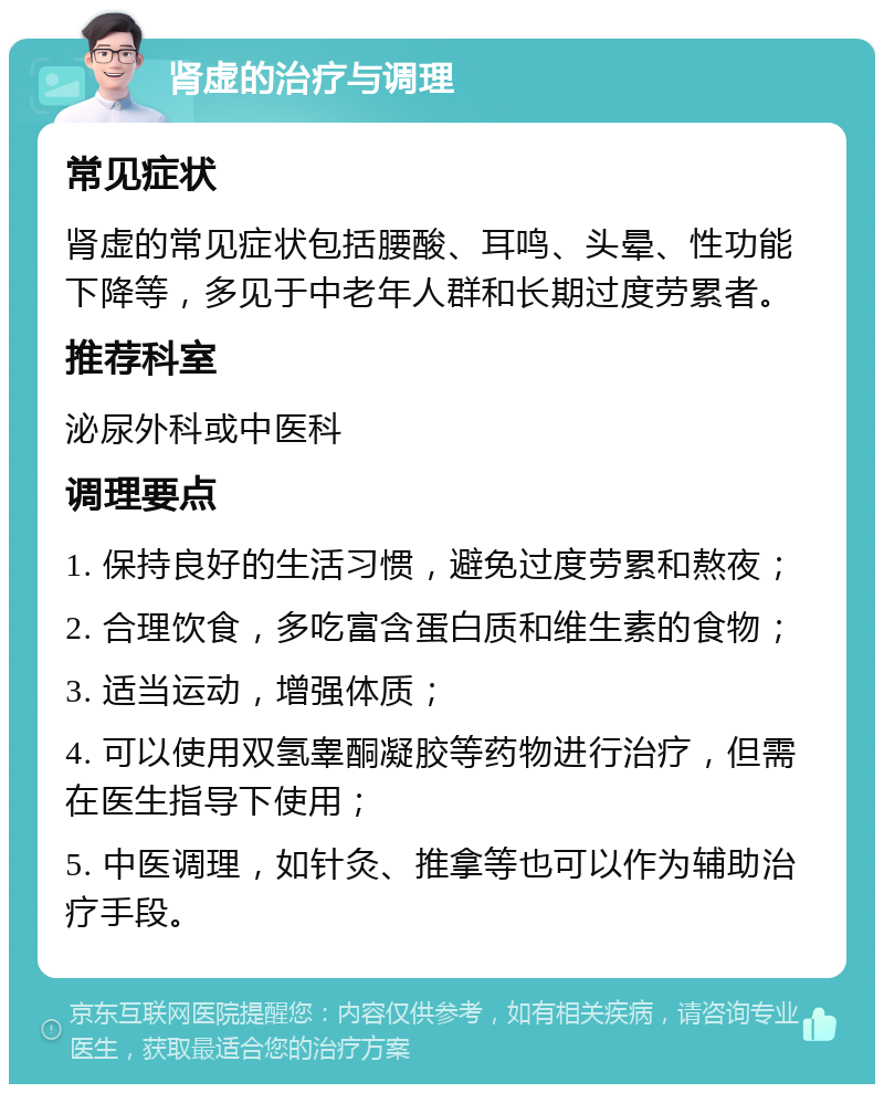 肾虚的治疗与调理 常见症状 肾虚的常见症状包括腰酸、耳鸣、头晕、性功能下降等，多见于中老年人群和长期过度劳累者。 推荐科室 泌尿外科或中医科 调理要点 1. 保持良好的生活习惯，避免过度劳累和熬夜； 2. 合理饮食，多吃富含蛋白质和维生素的食物； 3. 适当运动，增强体质； 4. 可以使用双氢睾酮凝胶等药物进行治疗，但需在医生指导下使用； 5. 中医调理，如针灸、推拿等也可以作为辅助治疗手段。