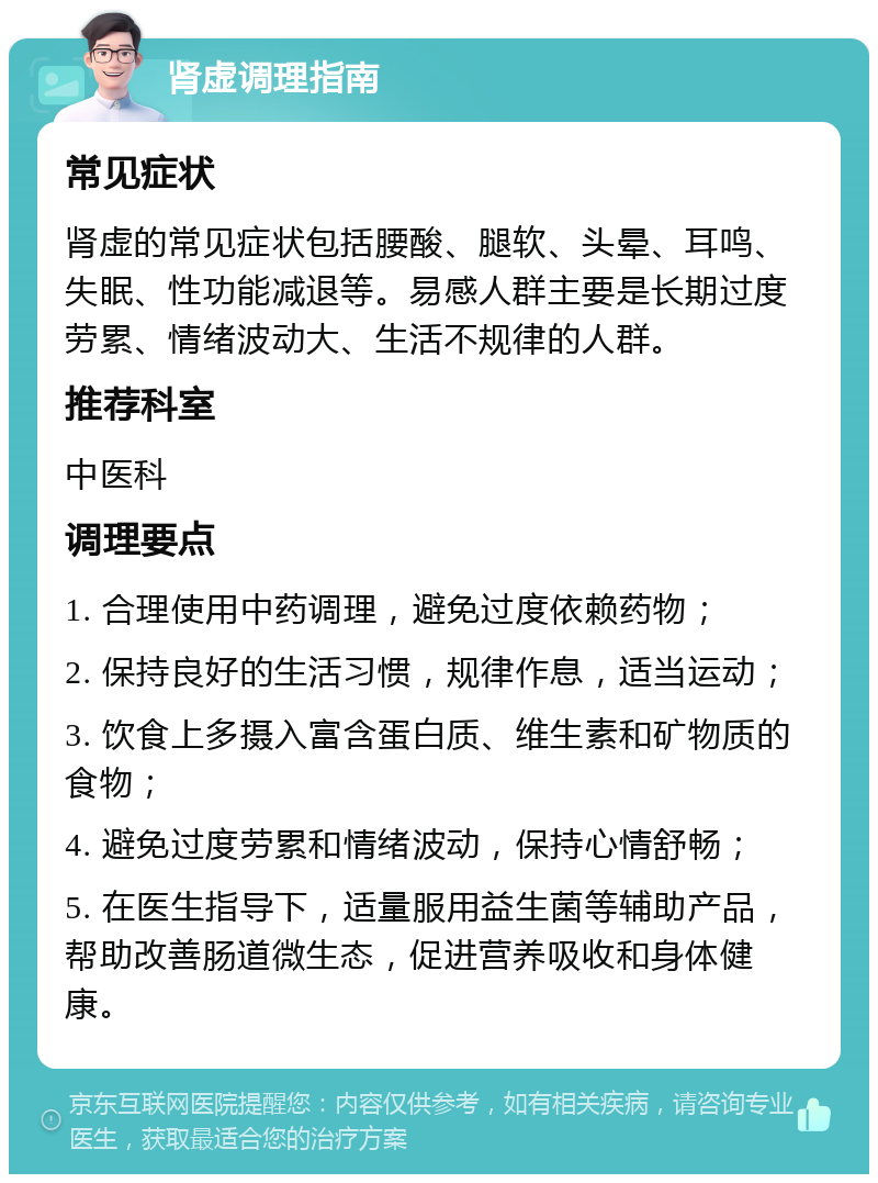 肾虚调理指南 常见症状 肾虚的常见症状包括腰酸、腿软、头晕、耳鸣、失眠、性功能减退等。易感人群主要是长期过度劳累、情绪波动大、生活不规律的人群。 推荐科室 中医科 调理要点 1. 合理使用中药调理，避免过度依赖药物； 2. 保持良好的生活习惯，规律作息，适当运动； 3. 饮食上多摄入富含蛋白质、维生素和矿物质的食物； 4. 避免过度劳累和情绪波动，保持心情舒畅； 5. 在医生指导下，适量服用益生菌等辅助产品，帮助改善肠道微生态，促进营养吸收和身体健康。