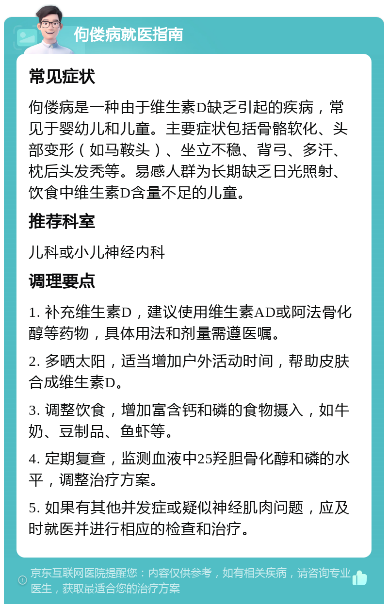 佝偻病就医指南 常见症状 佝偻病是一种由于维生素D缺乏引起的疾病，常见于婴幼儿和儿童。主要症状包括骨骼软化、头部变形（如马鞍头）、坐立不稳、背弓、多汗、枕后头发秃等。易感人群为长期缺乏日光照射、饮食中维生素D含量不足的儿童。 推荐科室 儿科或小儿神经内科 调理要点 1. 补充维生素D，建议使用维生素AD或阿法骨化醇等药物，具体用法和剂量需遵医嘱。 2. 多晒太阳，适当增加户外活动时间，帮助皮肤合成维生素D。 3. 调整饮食，增加富含钙和磷的食物摄入，如牛奶、豆制品、鱼虾等。 4. 定期复查，监测血液中25羟胆骨化醇和磷的水平，调整治疗方案。 5. 如果有其他并发症或疑似神经肌肉问题，应及时就医并进行相应的检查和治疗。