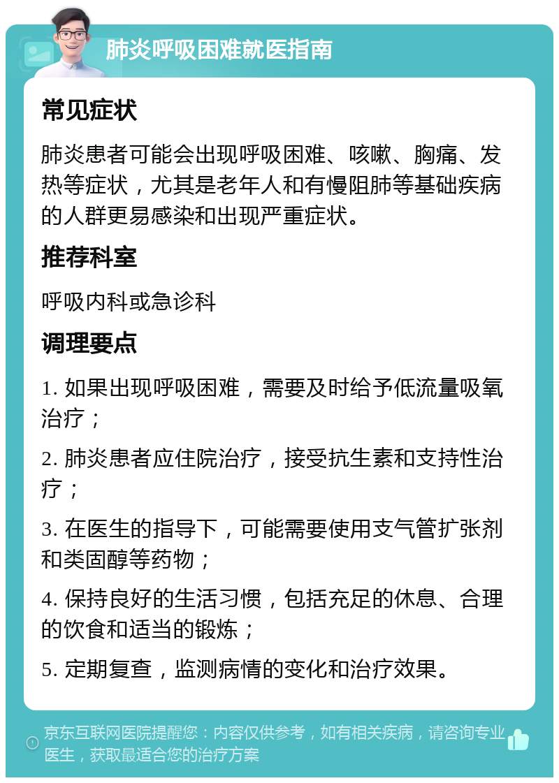 肺炎呼吸困难就医指南 常见症状 肺炎患者可能会出现呼吸困难、咳嗽、胸痛、发热等症状，尤其是老年人和有慢阻肺等基础疾病的人群更易感染和出现严重症状。 推荐科室 呼吸内科或急诊科 调理要点 1. 如果出现呼吸困难，需要及时给予低流量吸氧治疗； 2. 肺炎患者应住院治疗，接受抗生素和支持性治疗； 3. 在医生的指导下，可能需要使用支气管扩张剂和类固醇等药物； 4. 保持良好的生活习惯，包括充足的休息、合理的饮食和适当的锻炼； 5. 定期复查，监测病情的变化和治疗效果。