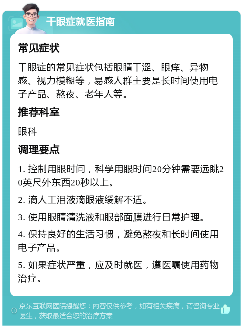 干眼症就医指南 常见症状 干眼症的常见症状包括眼睛干涩、眼痒、异物感、视力模糊等，易感人群主要是长时间使用电子产品、熬夜、老年人等。 推荐科室 眼科 调理要点 1. 控制用眼时间，科学用眼时间20分钟需要远眺20英尺外东西20秒以上。 2. 滴人工泪液滴眼液缓解不适。 3. 使用眼睛清洗液和眼部面膜进行日常护理。 4. 保持良好的生活习惯，避免熬夜和长时间使用电子产品。 5. 如果症状严重，应及时就医，遵医嘱使用药物治疗。