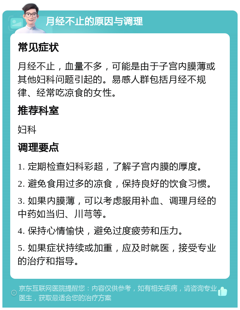 月经不止的原因与调理 常见症状 月经不止，血量不多，可能是由于子宫内膜薄或其他妇科问题引起的。易感人群包括月经不规律、经常吃凉食的女性。 推荐科室 妇科 调理要点 1. 定期检查妇科彩超，了解子宫内膜的厚度。 2. 避免食用过多的凉食，保持良好的饮食习惯。 3. 如果内膜薄，可以考虑服用补血、调理月经的中药如当归、川芎等。 4. 保持心情愉快，避免过度疲劳和压力。 5. 如果症状持续或加重，应及时就医，接受专业的治疗和指导。