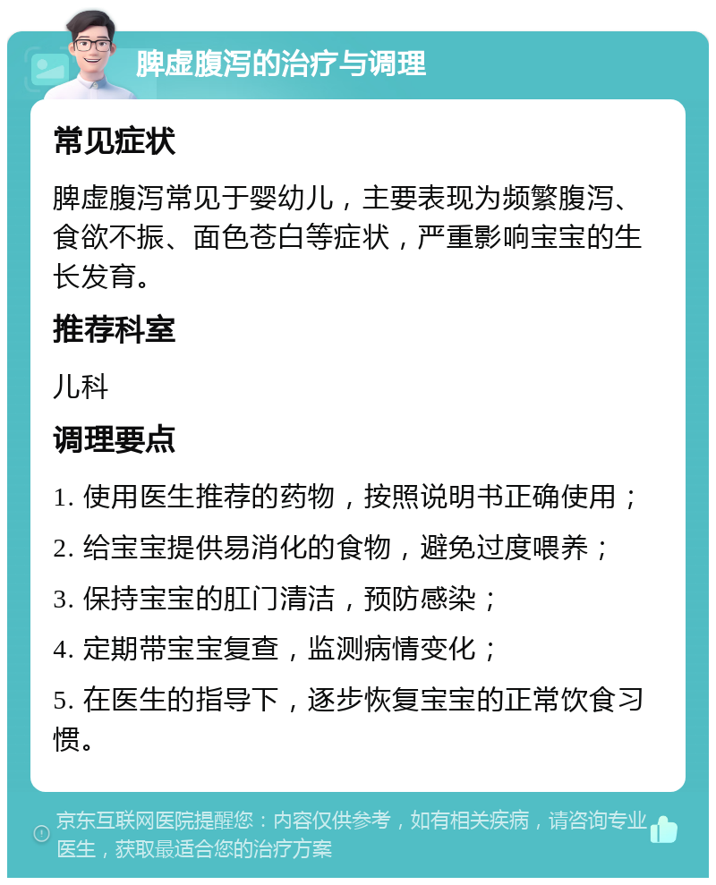 脾虚腹泻的治疗与调理 常见症状 脾虚腹泻常见于婴幼儿，主要表现为频繁腹泻、食欲不振、面色苍白等症状，严重影响宝宝的生长发育。 推荐科室 儿科 调理要点 1. 使用医生推荐的药物，按照说明书正确使用； 2. 给宝宝提供易消化的食物，避免过度喂养； 3. 保持宝宝的肛门清洁，预防感染； 4. 定期带宝宝复查，监测病情变化； 5. 在医生的指导下，逐步恢复宝宝的正常饮食习惯。