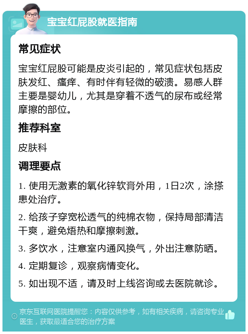 宝宝红屁股就医指南 常见症状 宝宝红屁股可能是皮炎引起的，常见症状包括皮肤发红、瘙痒、有时伴有轻微的破溃。易感人群主要是婴幼儿，尤其是穿着不透气的尿布或经常摩擦的部位。 推荐科室 皮肤科 调理要点 1. 使用无激素的氧化锌软膏外用，1日2次，涂搽患处治疗。 2. 给孩子穿宽松透气的纯棉衣物，保持局部清洁干爽，避免焐热和摩擦刺激。 3. 多饮水，注意室内通风换气，外出注意防晒。 4. 定期复诊，观察病情变化。 5. 如出现不适，请及时上线咨询或去医院就诊。