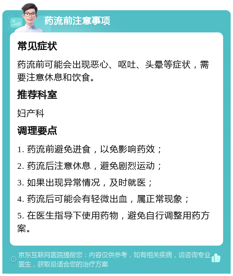 药流前注意事项 常见症状 药流前可能会出现恶心、呕吐、头晕等症状，需要注意休息和饮食。 推荐科室 妇产科 调理要点 1. 药流前避免进食，以免影响药效； 2. 药流后注意休息，避免剧烈运动； 3. 如果出现异常情况，及时就医； 4. 药流后可能会有轻微出血，属正常现象； 5. 在医生指导下使用药物，避免自行调整用药方案。