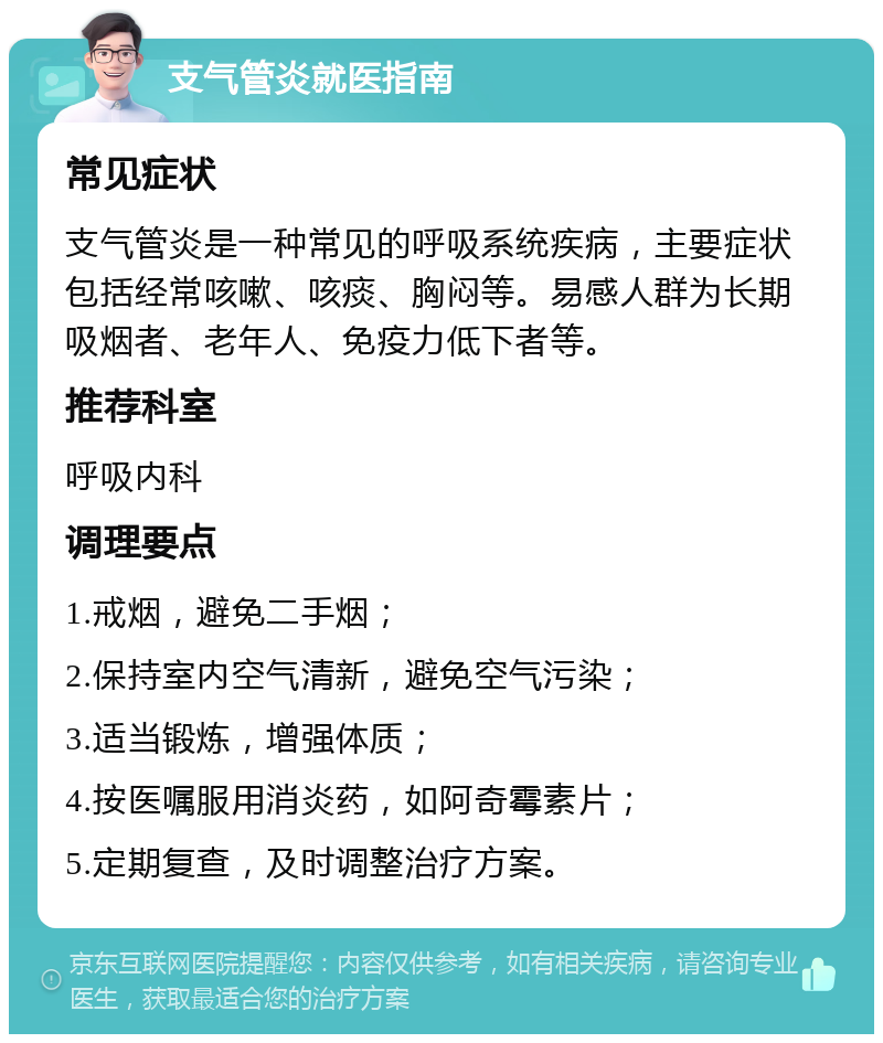 支气管炎就医指南 常见症状 支气管炎是一种常见的呼吸系统疾病，主要症状包括经常咳嗽、咳痰、胸闷等。易感人群为长期吸烟者、老年人、免疫力低下者等。 推荐科室 呼吸内科 调理要点 1.戒烟，避免二手烟； 2.保持室内空气清新，避免空气污染； 3.适当锻炼，增强体质； 4.按医嘱服用消炎药，如阿奇霉素片； 5.定期复查，及时调整治疗方案。