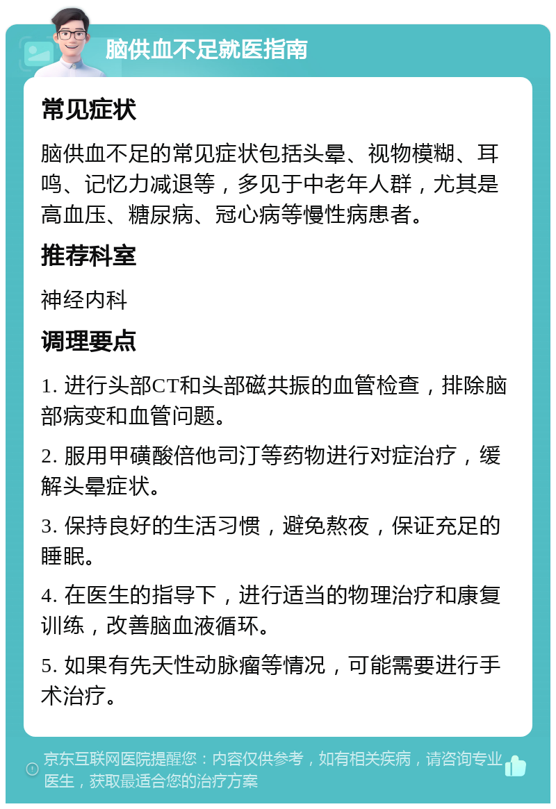 脑供血不足就医指南 常见症状 脑供血不足的常见症状包括头晕、视物模糊、耳鸣、记忆力减退等，多见于中老年人群，尤其是高血压、糖尿病、冠心病等慢性病患者。 推荐科室 神经内科 调理要点 1. 进行头部CT和头部磁共振的血管检查，排除脑部病变和血管问题。 2. 服用甲磺酸倍他司汀等药物进行对症治疗，缓解头晕症状。 3. 保持良好的生活习惯，避免熬夜，保证充足的睡眠。 4. 在医生的指导下，进行适当的物理治疗和康复训练，改善脑血液循环。 5. 如果有先天性动脉瘤等情况，可能需要进行手术治疗。