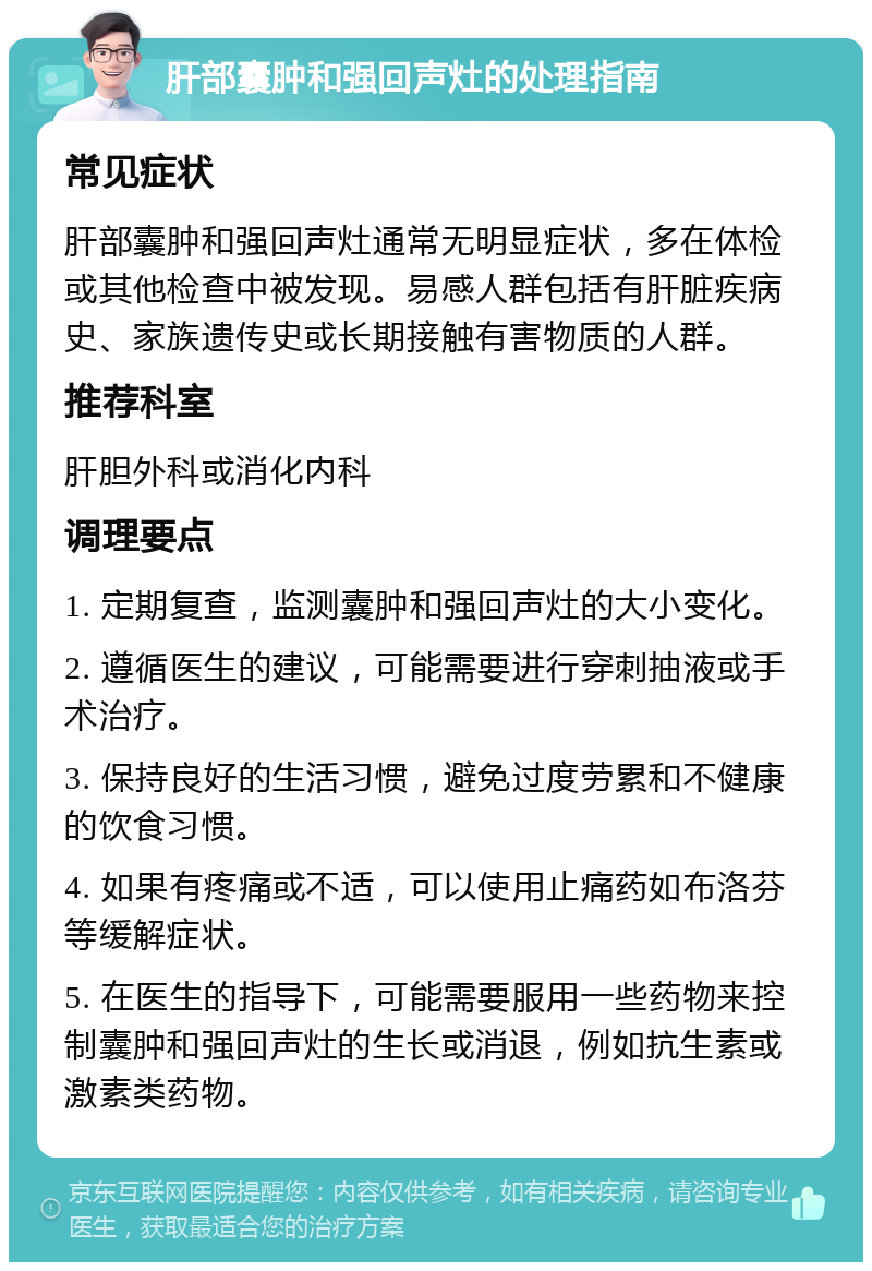 肝部囊肿和强回声灶的处理指南 常见症状 肝部囊肿和强回声灶通常无明显症状，多在体检或其他检查中被发现。易感人群包括有肝脏疾病史、家族遗传史或长期接触有害物质的人群。 推荐科室 肝胆外科或消化内科 调理要点 1. 定期复查，监测囊肿和强回声灶的大小变化。 2. 遵循医生的建议，可能需要进行穿刺抽液或手术治疗。 3. 保持良好的生活习惯，避免过度劳累和不健康的饮食习惯。 4. 如果有疼痛或不适，可以使用止痛药如布洛芬等缓解症状。 5. 在医生的指导下，可能需要服用一些药物来控制囊肿和强回声灶的生长或消退，例如抗生素或激素类药物。