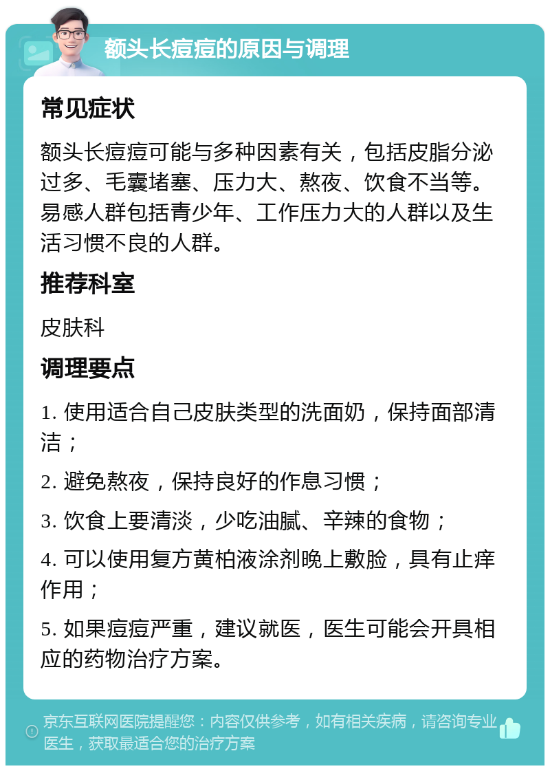 额头长痘痘的原因与调理 常见症状 额头长痘痘可能与多种因素有关，包括皮脂分泌过多、毛囊堵塞、压力大、熬夜、饮食不当等。易感人群包括青少年、工作压力大的人群以及生活习惯不良的人群。 推荐科室 皮肤科 调理要点 1. 使用适合自己皮肤类型的洗面奶，保持面部清洁； 2. 避免熬夜，保持良好的作息习惯； 3. 饮食上要清淡，少吃油腻、辛辣的食物； 4. 可以使用复方黄柏液涂剂晚上敷脸，具有止痒作用； 5. 如果痘痘严重，建议就医，医生可能会开具相应的药物治疗方案。