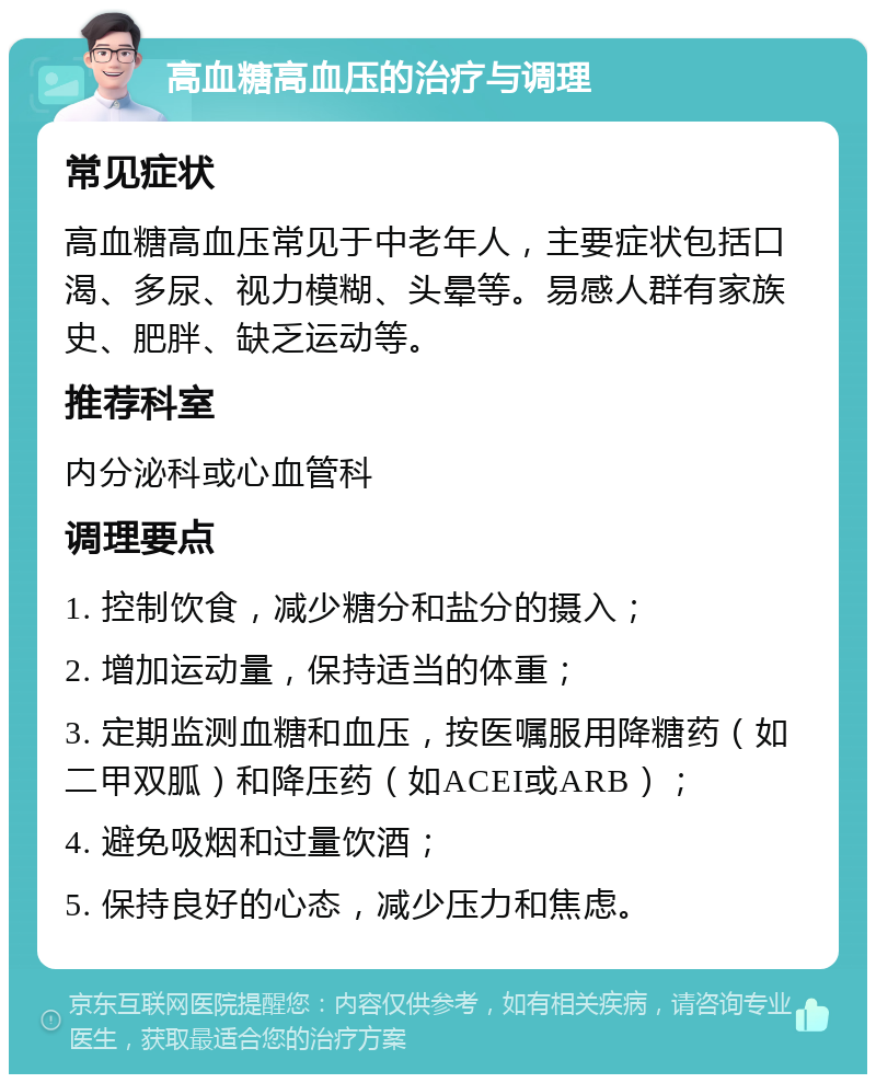 高血糖高血压的治疗与调理 常见症状 高血糖高血压常见于中老年人，主要症状包括口渴、多尿、视力模糊、头晕等。易感人群有家族史、肥胖、缺乏运动等。 推荐科室 内分泌科或心血管科 调理要点 1. 控制饮食，减少糖分和盐分的摄入； 2. 增加运动量，保持适当的体重； 3. 定期监测血糖和血压，按医嘱服用降糖药（如二甲双胍）和降压药（如ACEI或ARB）； 4. 避免吸烟和过量饮酒； 5. 保持良好的心态，减少压力和焦虑。