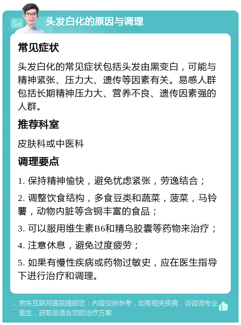 头发白化的原因与调理 常见症状 头发白化的常见症状包括头发由黑变白，可能与精神紧张、压力大、遗传等因素有关。易感人群包括长期精神压力大、营养不良、遗传因素强的人群。 推荐科室 皮肤科或中医科 调理要点 1. 保持精神愉快，避免忧虑紧张，劳逸结合； 2. 调整饮食结构，多食豆类和蔬菜，菠菜，马铃薯，动物内脏等含铜丰富的食品； 3. 可以服用维生素B6和精乌胶囊等药物来治疗； 4. 注意休息，避免过度疲劳； 5. 如果有慢性疾病或药物过敏史，应在医生指导下进行治疗和调理。