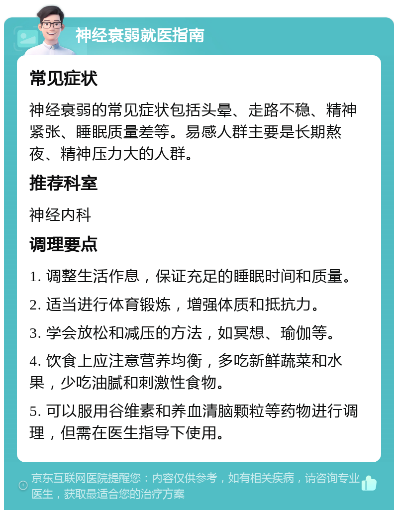 神经衰弱就医指南 常见症状 神经衰弱的常见症状包括头晕、走路不稳、精神紧张、睡眠质量差等。易感人群主要是长期熬夜、精神压力大的人群。 推荐科室 神经内科 调理要点 1. 调整生活作息，保证充足的睡眠时间和质量。 2. 适当进行体育锻炼，增强体质和抵抗力。 3. 学会放松和减压的方法，如冥想、瑜伽等。 4. 饮食上应注意营养均衡，多吃新鲜蔬菜和水果，少吃油腻和刺激性食物。 5. 可以服用谷维素和养血清脑颗粒等药物进行调理，但需在医生指导下使用。