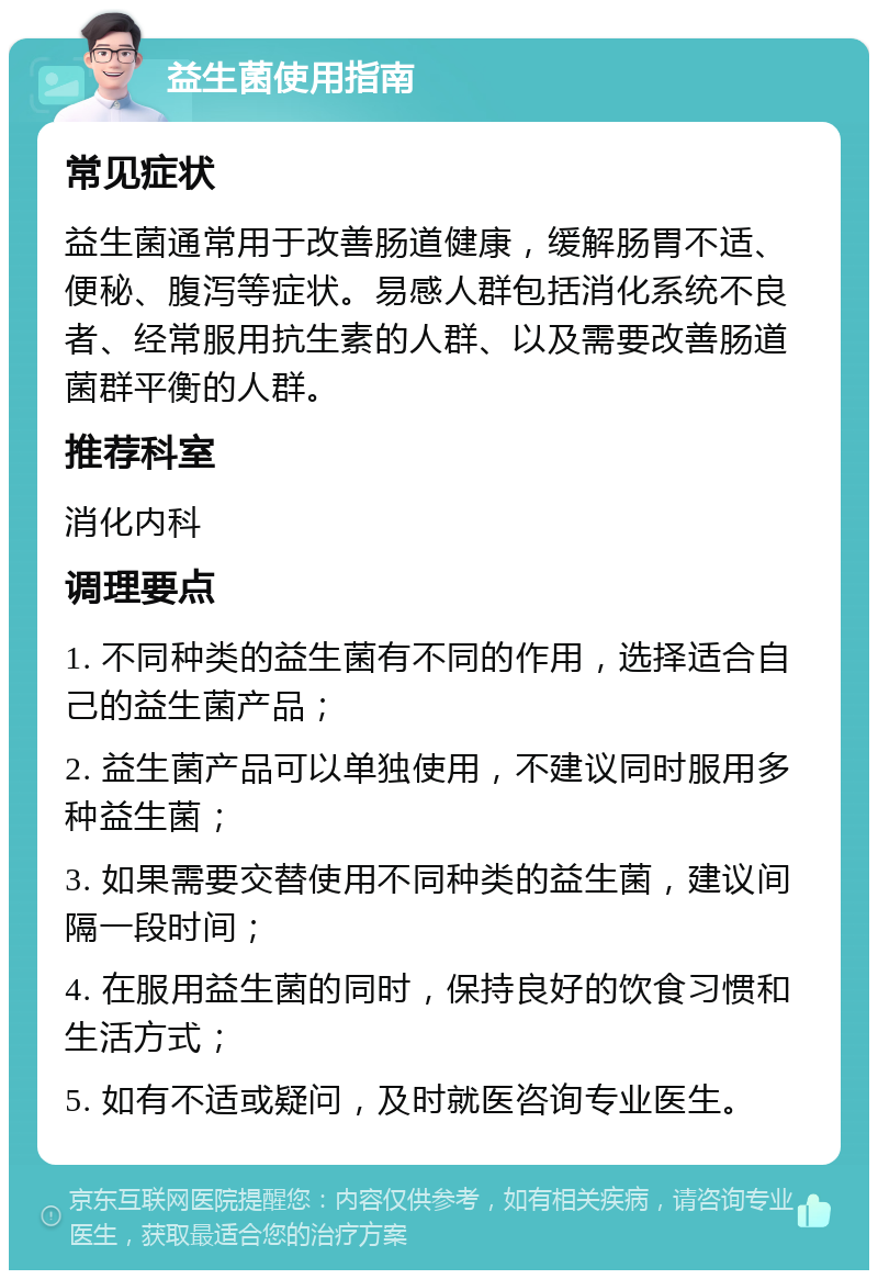 益生菌使用指南 常见症状 益生菌通常用于改善肠道健康，缓解肠胃不适、便秘、腹泻等症状。易感人群包括消化系统不良者、经常服用抗生素的人群、以及需要改善肠道菌群平衡的人群。 推荐科室 消化内科 调理要点 1. 不同种类的益生菌有不同的作用，选择适合自己的益生菌产品； 2. 益生菌产品可以单独使用，不建议同时服用多种益生菌； 3. 如果需要交替使用不同种类的益生菌，建议间隔一段时间； 4. 在服用益生菌的同时，保持良好的饮食习惯和生活方式； 5. 如有不适或疑问，及时就医咨询专业医生。