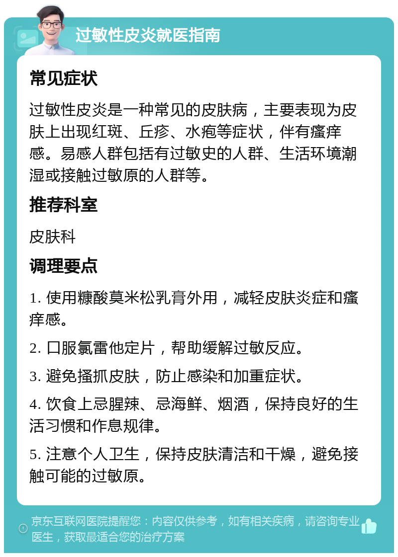 过敏性皮炎就医指南 常见症状 过敏性皮炎是一种常见的皮肤病，主要表现为皮肤上出现红斑、丘疹、水疱等症状，伴有瘙痒感。易感人群包括有过敏史的人群、生活环境潮湿或接触过敏原的人群等。 推荐科室 皮肤科 调理要点 1. 使用糠酸莫米松乳膏外用，减轻皮肤炎症和瘙痒感。 2. 口服氯雷他定片，帮助缓解过敏反应。 3. 避免搔抓皮肤，防止感染和加重症状。 4. 饮食上忌腥辣、忌海鲜、烟酒，保持良好的生活习惯和作息规律。 5. 注意个人卫生，保持皮肤清洁和干燥，避免接触可能的过敏原。