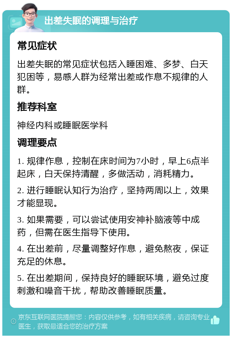 出差失眠的调理与治疗 常见症状 出差失眠的常见症状包括入睡困难、多梦、白天犯困等，易感人群为经常出差或作息不规律的人群。 推荐科室 神经内科或睡眠医学科 调理要点 1. 规律作息，控制在床时间为7小时，早上6点半起床，白天保持清醒，多做活动，消耗精力。 2. 进行睡眠认知行为治疗，坚持两周以上，效果才能显现。 3. 如果需要，可以尝试使用安神补脑液等中成药，但需在医生指导下使用。 4. 在出差前，尽量调整好作息，避免熬夜，保证充足的休息。 5. 在出差期间，保持良好的睡眠环境，避免过度刺激和噪音干扰，帮助改善睡眠质量。