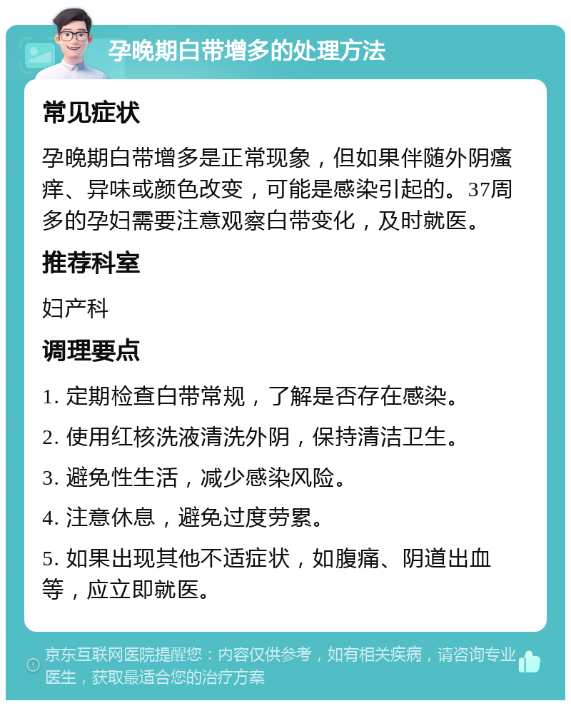 孕晚期白带增多的处理方法 常见症状 孕晚期白带增多是正常现象，但如果伴随外阴瘙痒、异味或颜色改变，可能是感染引起的。37周多的孕妇需要注意观察白带变化，及时就医。 推荐科室 妇产科 调理要点 1. 定期检查白带常规，了解是否存在感染。 2. 使用红核洗液清洗外阴，保持清洁卫生。 3. 避免性生活，减少感染风险。 4. 注意休息，避免过度劳累。 5. 如果出现其他不适症状，如腹痛、阴道出血等，应立即就医。