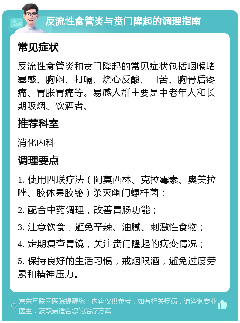 反流性食管炎与贲门隆起的调理指南 常见症状 反流性食管炎和贲门隆起的常见症状包括咽喉堵塞感、胸闷、打嗝、烧心反酸、口苦、胸骨后疼痛、胃胀胃痛等。易感人群主要是中老年人和长期吸烟、饮酒者。 推荐科室 消化内科 调理要点 1. 使用四联疗法（阿莫西林、克拉霉素、奥美拉唑、胶体果胶铋）杀灭幽门螺杆菌； 2. 配合中药调理，改善胃肠功能； 3. 注意饮食，避免辛辣、油腻、刺激性食物； 4. 定期复查胃镜，关注贲门隆起的病变情况； 5. 保持良好的生活习惯，戒烟限酒，避免过度劳累和精神压力。