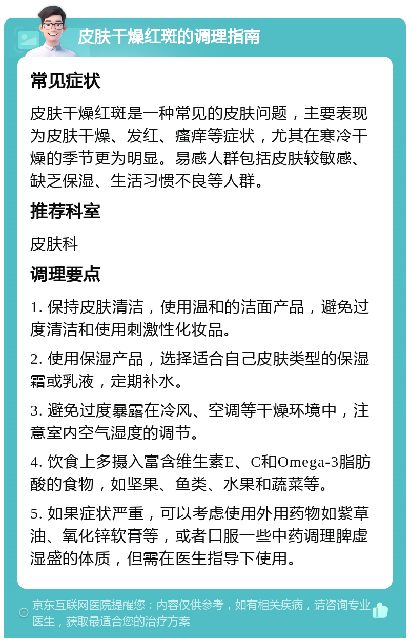 皮肤干燥红斑的调理指南 常见症状 皮肤干燥红斑是一种常见的皮肤问题，主要表现为皮肤干燥、发红、瘙痒等症状，尤其在寒冷干燥的季节更为明显。易感人群包括皮肤较敏感、缺乏保湿、生活习惯不良等人群。 推荐科室 皮肤科 调理要点 1. 保持皮肤清洁，使用温和的洁面产品，避免过度清洁和使用刺激性化妆品。 2. 使用保湿产品，选择适合自己皮肤类型的保湿霜或乳液，定期补水。 3. 避免过度暴露在冷风、空调等干燥环境中，注意室内空气湿度的调节。 4. 饮食上多摄入富含维生素E、C和Omega-3脂肪酸的食物，如坚果、鱼类、水果和蔬菜等。 5. 如果症状严重，可以考虑使用外用药物如紫草油、氧化锌软膏等，或者口服一些中药调理脾虚湿盛的体质，但需在医生指导下使用。