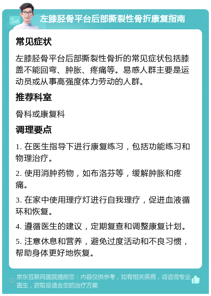 左膝胫骨平台后部撕裂性骨折康复指南 常见症状 左膝胫骨平台后部撕裂性骨折的常见症状包括膝盖不能回弯、肿胀、疼痛等。易感人群主要是运动员或从事高强度体力劳动的人群。 推荐科室 骨科或康复科 调理要点 1. 在医生指导下进行康复练习，包括功能练习和物理治疗。 2. 使用消肿药物，如布洛芬等，缓解肿胀和疼痛。 3. 在家中使用理疗灯进行自我理疗，促进血液循环和恢复。 4. 遵循医生的建议，定期复查和调整康复计划。 5. 注意休息和营养，避免过度活动和不良习惯，帮助身体更好地恢复。