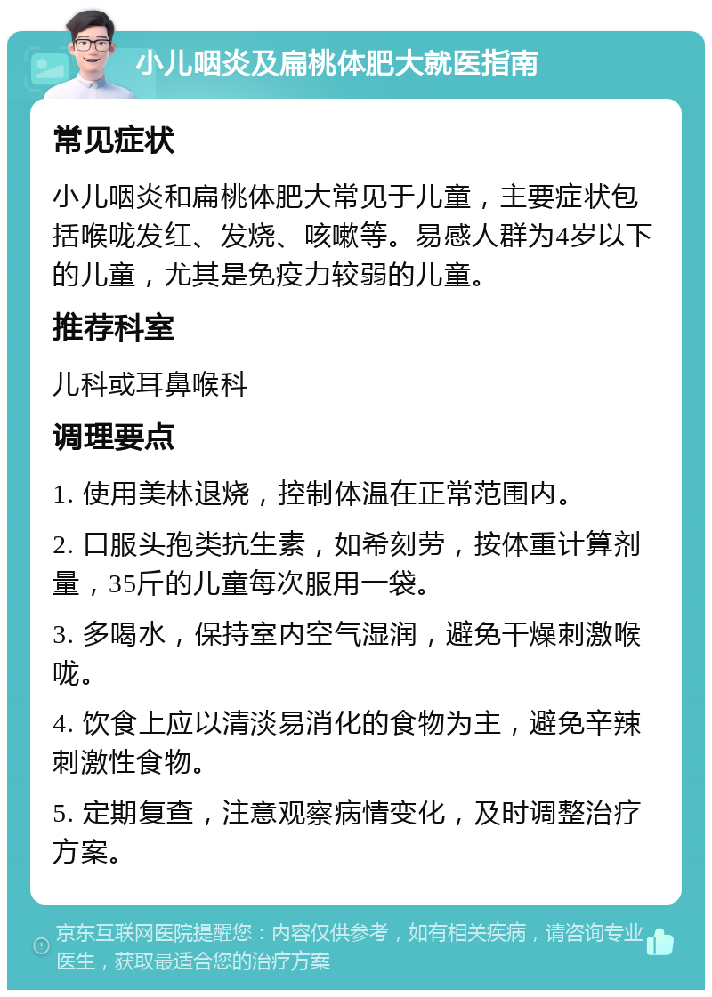 小儿咽炎及扁桃体肥大就医指南 常见症状 小儿咽炎和扁桃体肥大常见于儿童，主要症状包括喉咙发红、发烧、咳嗽等。易感人群为4岁以下的儿童，尤其是免疫力较弱的儿童。 推荐科室 儿科或耳鼻喉科 调理要点 1. 使用美林退烧，控制体温在正常范围内。 2. 口服头孢类抗生素，如希刻劳，按体重计算剂量，35斤的儿童每次服用一袋。 3. 多喝水，保持室内空气湿润，避免干燥刺激喉咙。 4. 饮食上应以清淡易消化的食物为主，避免辛辣刺激性食物。 5. 定期复查，注意观察病情变化，及时调整治疗方案。