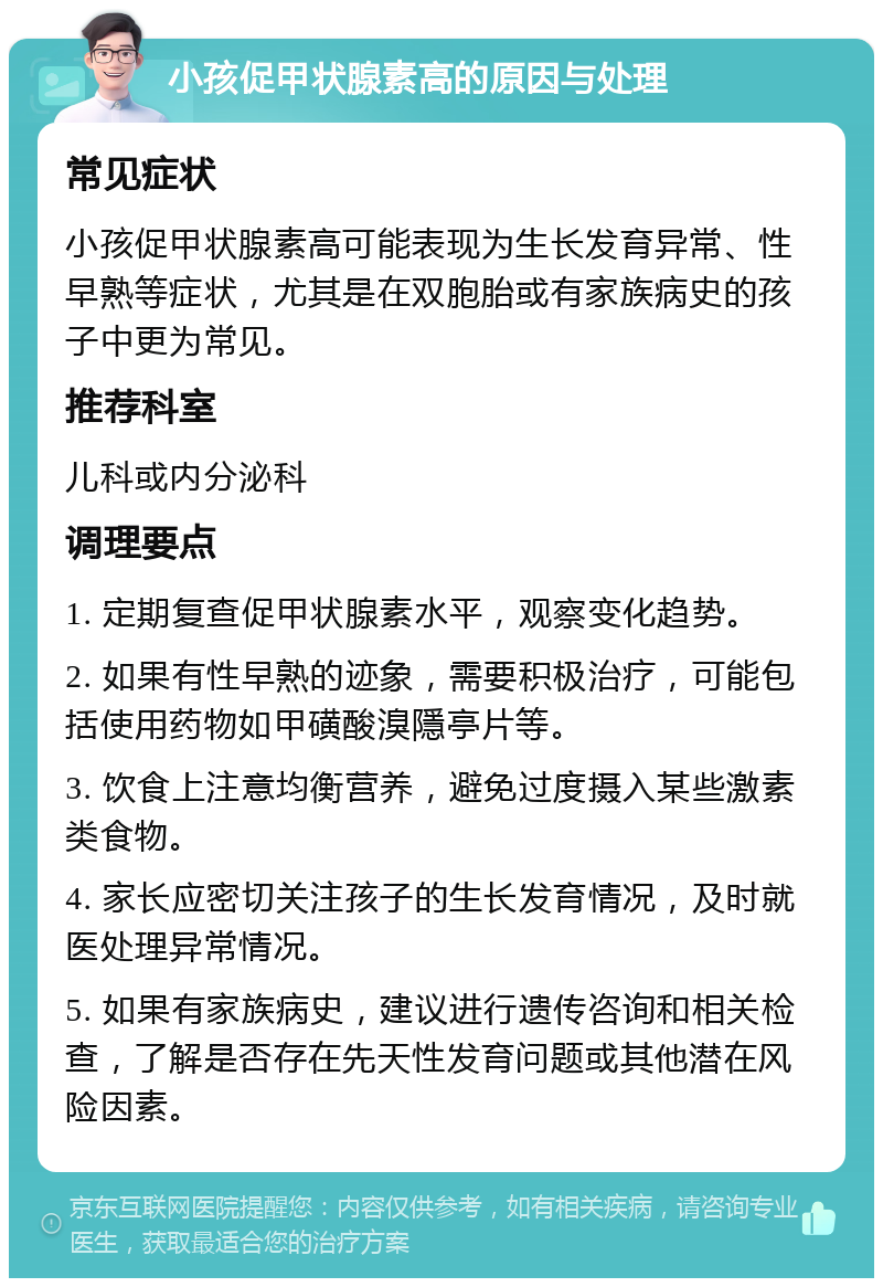 小孩促甲状腺素高的原因与处理 常见症状 小孩促甲状腺素高可能表现为生长发育异常、性早熟等症状，尤其是在双胞胎或有家族病史的孩子中更为常见。 推荐科室 儿科或内分泌科 调理要点 1. 定期复查促甲状腺素水平，观察变化趋势。 2. 如果有性早熟的迹象，需要积极治疗，可能包括使用药物如甲磺酸溴隱亭片等。 3. 饮食上注意均衡营养，避免过度摄入某些激素类食物。 4. 家长应密切关注孩子的生长发育情况，及时就医处理异常情况。 5. 如果有家族病史，建议进行遗传咨询和相关检查，了解是否存在先天性发育问题或其他潜在风险因素。