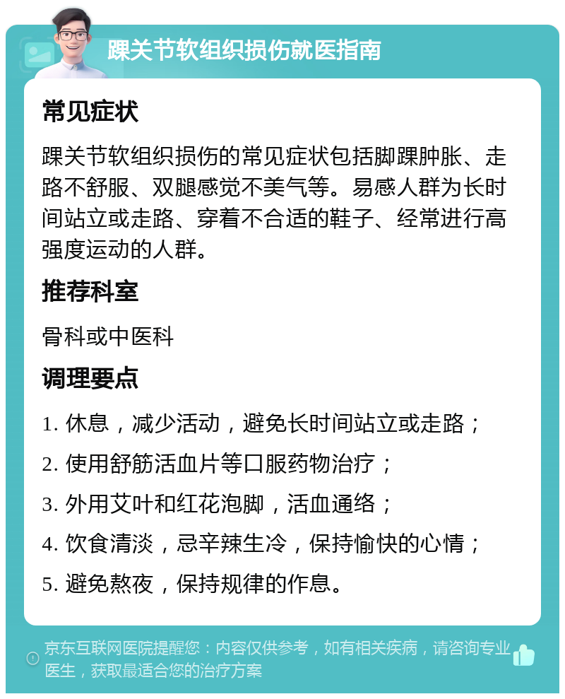 踝关节软组织损伤就医指南 常见症状 踝关节软组织损伤的常见症状包括脚踝肿胀、走路不舒服、双腿感觉不美气等。易感人群为长时间站立或走路、穿着不合适的鞋子、经常进行高强度运动的人群。 推荐科室 骨科或中医科 调理要点 1. 休息，减少活动，避免长时间站立或走路； 2. 使用舒筋活血片等口服药物治疗； 3. 外用艾叶和红花泡脚，活血通络； 4. 饮食清淡，忌辛辣生冷，保持愉快的心情； 5. 避免熬夜，保持规律的作息。