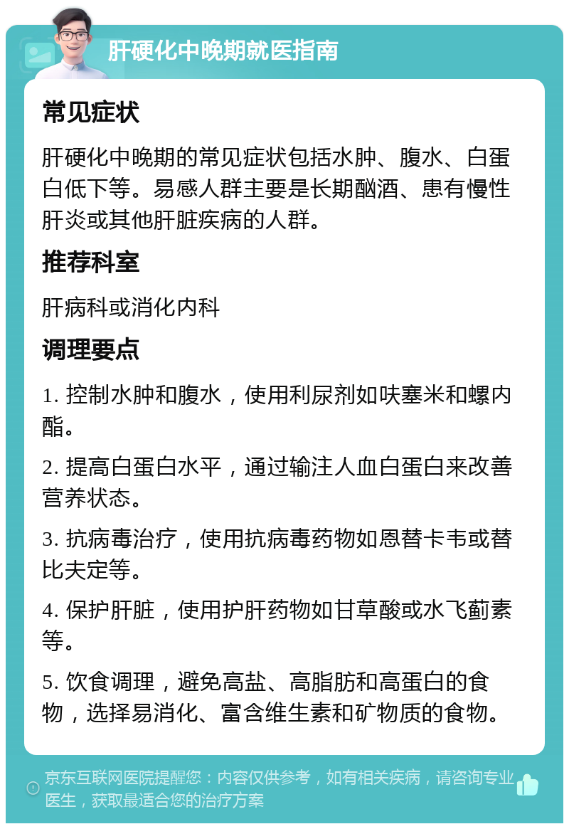 肝硬化中晚期就医指南 常见症状 肝硬化中晚期的常见症状包括水肿、腹水、白蛋白低下等。易感人群主要是长期酗酒、患有慢性肝炎或其他肝脏疾病的人群。 推荐科室 肝病科或消化内科 调理要点 1. 控制水肿和腹水，使用利尿剂如呋塞米和螺内酯。 2. 提高白蛋白水平，通过输注人血白蛋白来改善营养状态。 3. 抗病毒治疗，使用抗病毒药物如恩替卡韦或替比夫定等。 4. 保护肝脏，使用护肝药物如甘草酸或水飞蓟素等。 5. 饮食调理，避免高盐、高脂肪和高蛋白的食物，选择易消化、富含维生素和矿物质的食物。