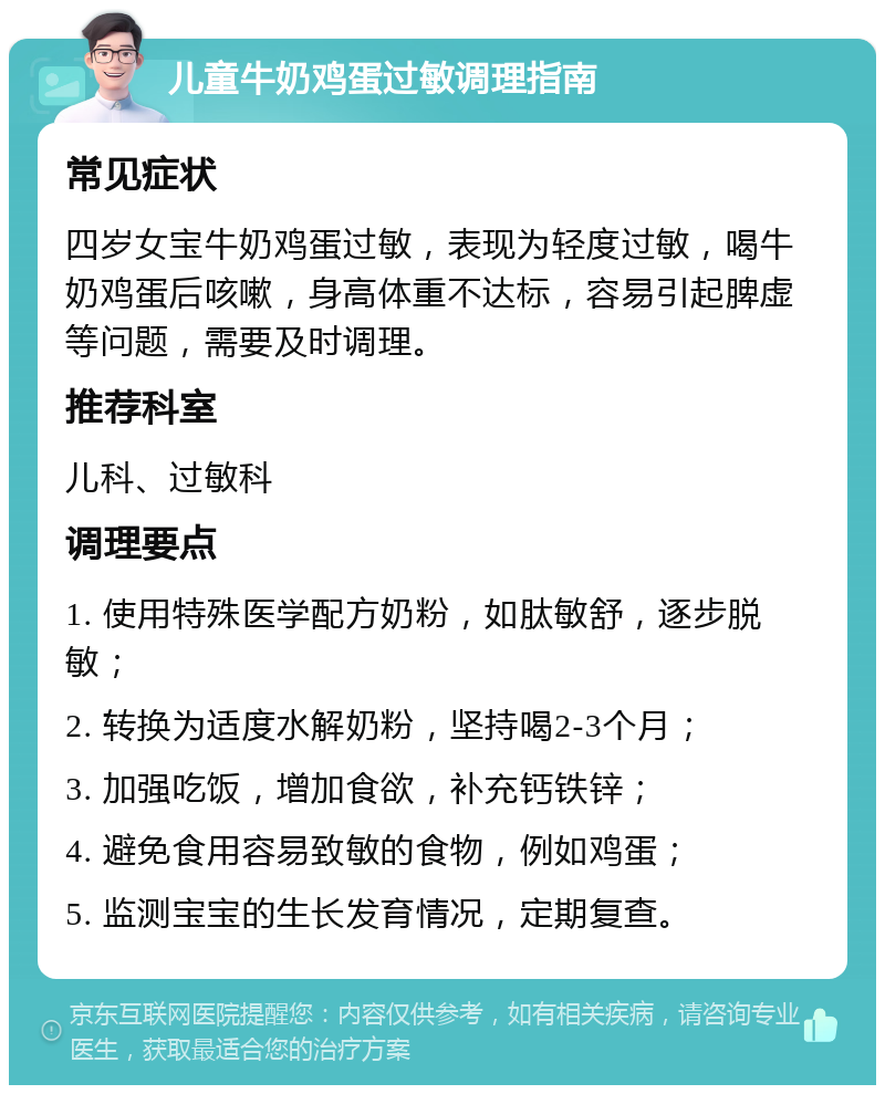 儿童牛奶鸡蛋过敏调理指南 常见症状 四岁女宝牛奶鸡蛋过敏，表现为轻度过敏，喝牛奶鸡蛋后咳嗽，身高体重不达标，容易引起脾虚等问题，需要及时调理。 推荐科室 儿科、过敏科 调理要点 1. 使用特殊医学配方奶粉，如肽敏舒，逐步脱敏； 2. 转换为适度水解奶粉，坚持喝2-3个月； 3. 加强吃饭，增加食欲，补充钙铁锌； 4. 避免食用容易致敏的食物，例如鸡蛋； 5. 监测宝宝的生长发育情况，定期复查。