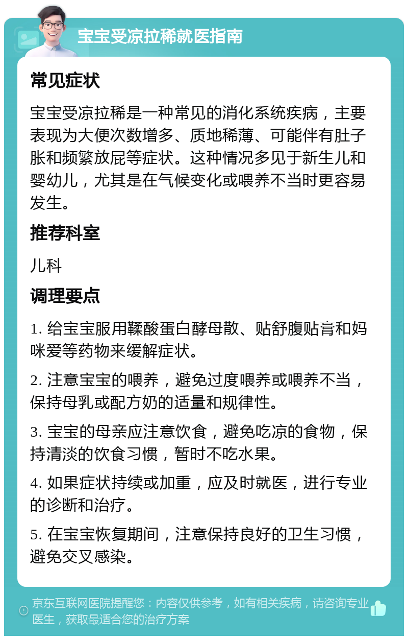 宝宝受凉拉稀就医指南 常见症状 宝宝受凉拉稀是一种常见的消化系统疾病，主要表现为大便次数增多、质地稀薄、可能伴有肚子胀和频繁放屁等症状。这种情况多见于新生儿和婴幼儿，尤其是在气候变化或喂养不当时更容易发生。 推荐科室 儿科 调理要点 1. 给宝宝服用鞣酸蛋白酵母散、贴舒腹贴膏和妈咪爱等药物来缓解症状。 2. 注意宝宝的喂养，避免过度喂养或喂养不当，保持母乳或配方奶的适量和规律性。 3. 宝宝的母亲应注意饮食，避免吃凉的食物，保持清淡的饮食习惯，暂时不吃水果。 4. 如果症状持续或加重，应及时就医，进行专业的诊断和治疗。 5. 在宝宝恢复期间，注意保持良好的卫生习惯，避免交叉感染。