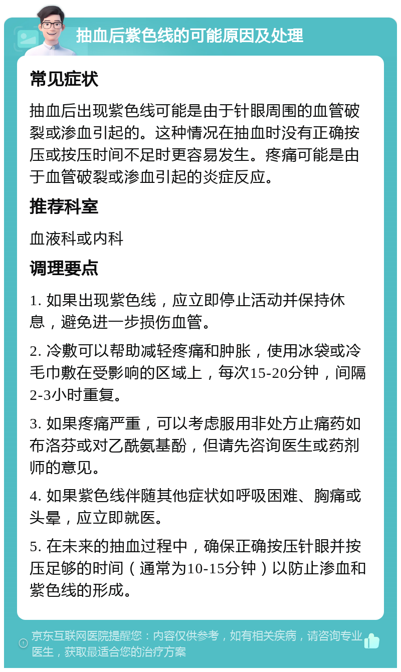 抽血后紫色线的可能原因及处理 常见症状 抽血后出现紫色线可能是由于针眼周围的血管破裂或渗血引起的。这种情况在抽血时没有正确按压或按压时间不足时更容易发生。疼痛可能是由于血管破裂或渗血引起的炎症反应。 推荐科室 血液科或内科 调理要点 1. 如果出现紫色线，应立即停止活动并保持休息，避免进一步损伤血管。 2. 冷敷可以帮助减轻疼痛和肿胀，使用冰袋或冷毛巾敷在受影响的区域上，每次15-20分钟，间隔2-3小时重复。 3. 如果疼痛严重，可以考虑服用非处方止痛药如布洛芬或对乙酰氨基酚，但请先咨询医生或药剂师的意见。 4. 如果紫色线伴随其他症状如呼吸困难、胸痛或头晕，应立即就医。 5. 在未来的抽血过程中，确保正确按压针眼并按压足够的时间（通常为10-15分钟）以防止渗血和紫色线的形成。