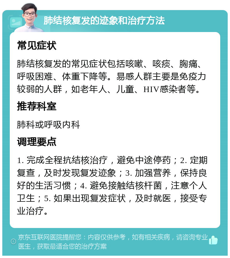 肺结核复发的迹象和治疗方法 常见症状 肺结核复发的常见症状包括咳嗽、咳痰、胸痛、呼吸困难、体重下降等。易感人群主要是免疫力较弱的人群，如老年人、儿童、HIV感染者等。 推荐科室 肺科或呼吸内科 调理要点 1. 完成全程抗结核治疗，避免中途停药；2. 定期复查，及时发现复发迹象；3. 加强营养，保持良好的生活习惯；4. 避免接触结核杆菌，注意个人卫生；5. 如果出现复发症状，及时就医，接受专业治疗。