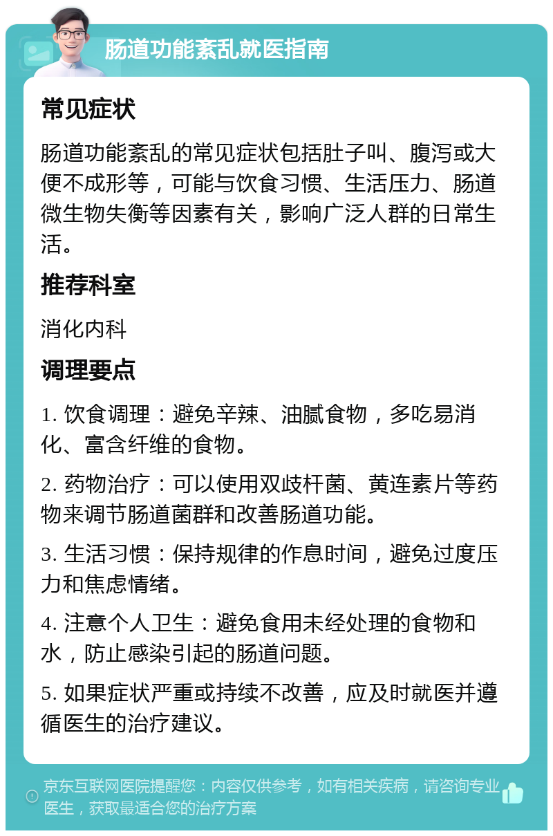 肠道功能紊乱就医指南 常见症状 肠道功能紊乱的常见症状包括肚子叫、腹泻或大便不成形等，可能与饮食习惯、生活压力、肠道微生物失衡等因素有关，影响广泛人群的日常生活。 推荐科室 消化内科 调理要点 1. 饮食调理：避免辛辣、油腻食物，多吃易消化、富含纤维的食物。 2. 药物治疗：可以使用双歧杆菌、黄连素片等药物来调节肠道菌群和改善肠道功能。 3. 生活习惯：保持规律的作息时间，避免过度压力和焦虑情绪。 4. 注意个人卫生：避免食用未经处理的食物和水，防止感染引起的肠道问题。 5. 如果症状严重或持续不改善，应及时就医并遵循医生的治疗建议。